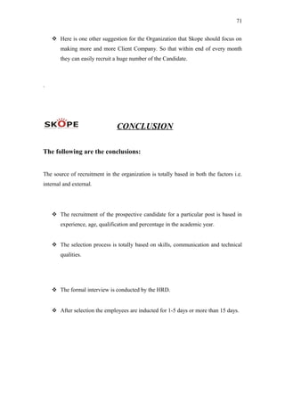 71
 Here is one other suggestion for the Organization that Skope should focus on
making more and more Client Company. So that within end of every month
they can easily recruit a huge number of the Candidate.
.
CONCLUSION
The following are the conclusions:
The source of recruitment in the organization is totally based in both the factors i.e.
internal and external.
 The recruitment of the prospective candidate for a particular post is based in
experience, age, qualification and percentage in the academic year.
 The selection process is totally based on skills, communication and technical
qualities.
 The formal interview is conducted by the HRD.
 After selection the employees are inducted for 1-5 days or more than 15 days.
 