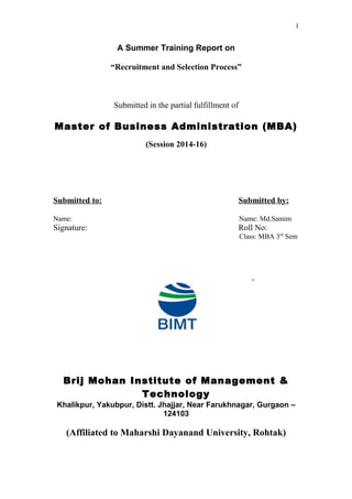 1
A Summer Training Report on
“Recruitment and Selection Process”
Submitted in the partial fulfillment of
Master of Business Administration (MBA)
(Session 2014-16)
Submitted to: Submitted by:
Name: Name: Md.Samim
Signature: Roll No:
Class: MBA 3rd
Sem
Brij Mohan Institute of Management &
Technology
Khalikpur, Yakubpur, Distt. Jhajjar, Near Farukhnagar, Gurgaon –
124103
(Affiliated to Maharshi Dayanand University, Rohtak)
 