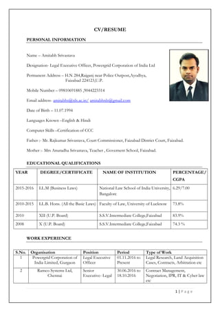 1 | P a g e
CV/RESUME
PERSONAL INFORMATION
Name – Amitabh Srivastava
Designation- Legal Executive Officer, Powergrid Corporation of India Ltd
Permanent Address – H.N 284,Raiganj near Police Outpost,Ayodhya,
Faizabad 224123,U.P.
Mobile Number – 09810691885 ,9044223314
Email address- amitabhs@nls.ac.in/ amitabhnls@gmail.com
Date of Birth – 11.07.1994
Languages Known –English & Hindi
Computer Skills –Certification of CCC
Father :- Mr. Rajkumar Srivastava, Court Commissioner, Faizabad District Court, Faizabad.
Mother :- Mrs Anuradha Srivastava, Teacher , Governent School, Faizabad.
EDUCATIONAL QUALIFICATIONS
YEAR DEGREE/CERTIFICATE NAME OF INSTITUTION PERCENTAGE/
CGPA
2015-2016 LL.M (Business Laws) National Law School of India University,
Bangalore
6.29/7.00
2010-2015 LL.B. Hons. (All the Basic Laws) Faculty of Law, University of Lucknow 73.8%
2010 XII (U.P. Board) S.S.V.Intermediate College,Faizabad 83.9%
2008 X (U.P. Board) S.S.V.Intermediate College,Faizabad 74.3 %
WORK EXPERIENCE
S.No. Organisation Position Period Type of Work
1 Powergrid Corporation of
India Limited, Gurgaon
Legal Executive
Officer
01.11.2016 to
Present
Legal Research, Land Acquisition
Cases, Contracts, Arbitration etc
2 Ramco Systems Ltd,
Chennai
Senior
Executive- Legal
30.06.2016 to
18.10.2016
Contract Management,
Negotiation, IPR, IT & Cyber law
etc
 