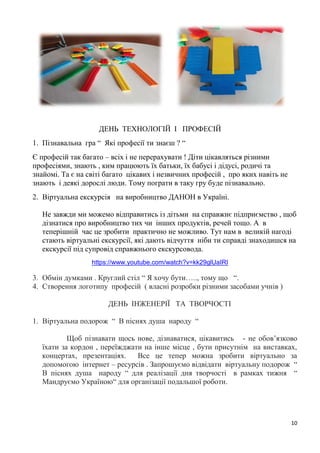 10
ДЕНЬ ТЕХНОЛОГІЙ І ПРОФЕСІЙ
1. Пізнавальна гра “ Які професії ти знаєш ? “
Є професій так багато – всіх і не перерахувати ! Діти цікавляться різними
професіями, знають , ким працюють їх батьки, їх бабусі і дідусі, родичі та
знайомі. Та є на світі багато цікавих і незвичних професій , про яких навіть не
знають і деякі дорослі люди. Тому пограти в таку гру буде пізнавально.
2. Віртуальна екскурсія на виробництво ДАНОН в Україні.
Не завжди ми можемо відправитись із дітьми на справжнє підприємство , щоб
дізнатися про виробництво тих чи інших продуктів, речей тощо. А в
теперішній час це зробити практично не можливо. Тут нам в великій нагоді
стають віртуальні екскурсії, які дають відчуття ніби ти справді знаходишся на
екскурсії під супровід справжнього екскурсовода.
https://www.youtube.com/watch?v=kk29glUaIRI
3. Обмін думками . Круглий стіл “ Я хочу бути….., тому що “.
4. Створення логотипу професій ( власні розробки різними засобами учнів )
ДЕНЬ ІНЖЕНЕРІЇ ТА ТВОРЧОСТІ
1. Віртуальна подорож “ В піснях душа народу “
Щоб пізнавати щось нове, дізнаватися, цікавитись - не обов’язково
їхати за кордон , переїжджати на інше місце , бути присутнім на виставках,
концертах, презентаціях. Все це тепер можна зробити віртуально за
допомогою інтернет – ресурсів . Запрошуємо відвідати віртуальну подорож “
В піснях душа народу “ для реалізації дня творчості в рамках тижня “
Мандруємо Україною“ для організації подальшої роботи.
 