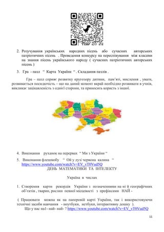 11
2. Розучування українських народних пісень або сучасних авторських
патріотичних пісень . Проведення конкурсу на переспівування між класами
на знання пісень українського народу ( сучасних патріотичних авторських
пісень )
3. Гра - пазл “ Карта України “ . Складання пазлів .
Гра – пазл сприяє розвитку кругозору дитини, пам’яті, мислення , уваги,
розвивається посидючість – що на даний момент вкрай необхідно розвивати в учнів,
викликає зацікавленість з однієї сторони, та приносить користь з іншої.
4. Виконання руханок на перервах “ Ми з України “
5. Виконання флешмобу “ Ой у лузі червона калина “
https://www.youtube.com/watch?v=EV_vT0Vud5Q
ДЕНЬ МАТЕМАТИКИ ТА ІНТЕЛЕКТУ
Україна в числах
1. Створення карти рекордів України з позначеннями на ні й географічних
об’єктів , тварин, рослин певної місцевості з префіксами НАЙ -
( Працювати можна як на паперовій карті України, так і використовуючи
технічні засоби навчання - ноутбуки, нетбуки, інтерактивну дошку ).
Що у нас на1- най- най- ? https://www.youtube.com/watch?v=EV_vT0Vud5Q
 