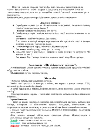 15
Повітря – нежива природа, газоподібне тіло. Заповнює всі порожнини на
планеті Земля і товстим шаром огортає її. Завдяки цьому ми живемо. Поки що
остаточно не доведено, чи є ще десь на якійсь планеті Сонячної системи повітря, а
отже і життя.
Проведемо дослідження повітря і дізнаємось про нього багато цікавого.
Досліди з повітрям
1. Спробуємо закрити рот та ніс одночасно та не дихати. Чи може в такому
стані людина довго перебувати ?
Висновок: Повітря необхідне для життя.
2. Спобуємо вдихнути повітря, ковтнути його - щоб визначити на смак та на
запах.
Висновок: повітря без смаку, без запаху.
Але запахи в повітрі можуть передаватися від предметів, запахи можуть
виділяти рослини, тварини та люди.
3. Помахаємо руками перед обличчям. Що ми відчули ?
Висновок: ми відчули рух повітря. Це є вітер.
4. Візьмемо пакет і спробуємо набрати в нього повітря та затримати. Чи
вдалося це нам ?
Висновок: Так. Повітря легке, але воно має свою масу. Воно прозоре.
Дослідження « Що відбувається з повітрям?»
Мета: Показати учням, що при горінні у повітря потрапляють продукти горіння і
забруднюють повітря.
Обладнання: свічка, сірники, тарілка.
Хід досліду
Тримаємо тарілку над запаленою свічкою.
Уявіть, що тарілка – це повітря, а свічка, яка горить - димарі заводів, ТЕЦ,
вихлопні труби автомобілів, літаків.
А зараз, перевернемо тарілку, подивіться на неї. Який висновок можна зробити з
досліду?
(Дно тарілки стало чорним – таким стає повітря при забрудненні його відходами
згоряння).
Ігровий момент.
- Зараз ми з вами уявимо себе людьми, які спостерігають за станом забруднення
повітря, слідкують за збільшенням зелених насаджень, контролюють за
дотриманням чистоти та порядку в громадських місцях й одночасно відпочинемо.
( роздаю учням прапорці різних кольорів). Візьміть у руки прапорці і послухайте
мене уважно!
Діти мають наперед підготувати кольорові фішки. Прямокутники з
кольорового паперу або картону.
Зелені - контролюють зелені насадження,
Блакитні– стан забруднення повітря,
Червоні - порядок і чистоту в громадських місцях.
 