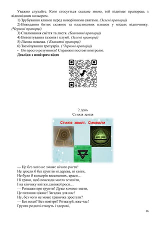 16
Уважно слухайте. Кого стосується сказане мною, той піднімає прапорець з
відповідним кольором.
1) Зрубування ялинок перед новорічними святами. (Зелені прапорці)
2) Викидання битих склянок та пластикових пляшок у місцях відпочинку.
(Червоні прапорці)
3) Спалювання сміття та листя. (Блакитні прапорці)
4) Витоптування газонів і клумб. (Зелені прапорці)
5) Лісова пожежа. ( Блакитні прапорці)
6) Засмічування тротуарів. ( Червоні прапорці)
- Ви просто розумники! Справжні постові контролю.
Досліди з повітрям відео
2 день
Стихія земля
— Це без чого не зможе нічого рости!
Не зросли б без ґрунтів ні дерева, ні квіти,
Не було б кольорів веселкових, краси…
Ні трави, щоб повсюди могла зеленіти,
І на кінчику квітки дзвінкої роси…
— Розкажи про ґрунти! Дуже хочемо знати,
Це питання цікаве! Загадка для нас!
Ну, без чого не може травичка зростати?
— Без води? Без повітря? Розказуй, вже час!
Ґрунти родючі стануть і здорові,
 