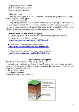 17
Здорові будуть люди на Землі.
Любов несімо в діях і у слові,
Садімо ліс, дорослі і малі!
Що ж таке ґрунт ?
Поверхневий покрив, пласт або шар землі , на якому ростуть рослини, у якому
живуть тварини – це і є ґрунт.
— Якого кольору ґрунт?
Колір ґрунту залежить від кількості перегною що в ньому є. Перегній—це
відмерлі рештки тварин, рослин. У ньому є велика кількість поживних речовин, що
впливає на родючість рослин. Перегній забарвлює ґрунт у темний колір. Саме ґрунт
забезпечує рослини поживними речовинами, повітрям, водою, теплом.
Демонстрація дослідів про склад ґрунту
— Що ще є у ґрунті? Щоб відповісти на це запитання, проведемо досліди.
 Знаходимо у ґрунті пісок та глину
https://www.youtube.com/watch?v=lGIX2BqwpOs
 Знаходимо у ґрунті мінеральні речовини
https://www.youtube.com/watch?v=Z_EiXktWpbQ
 Визначаємо чи є у ґрунті частинки рослин і тварин
https://www.youtube.com/watch?v=BD3SjUobFcA
Дослідження складу ґрунту
Викопуємо ямку глибиною 50-60 см. Що ми бачимо?
1. Верхній шар—найродючіший шар ґрунту. У ньому ростуть рослини та живуть
тварини (кроти, жуки, хробаки, мурахи, черв’яки). Рештки тварин і рослин, що
відмерли, утворюють перегній.
2. Другий шар — пісок.
3. Третій шар — глина.
4.Четвертий шар — дрібні камінці.
 
