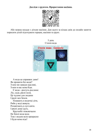18
Досліди з ґрунтом. Проростання насіння.
Або можна посади з дітьми насіння. Для цього за кілька днів до онлайн заняття
поросити дітей підготувати горщик, насіння та ґрунт.
3 день
Стихія вода
А вода це справжнє диво!
Як прожити без води?
З нею ми завжди щасливі,
З нею в нас нема біди.
Є вода—ростуть рослини:
Ліс, сади, рясні поля.
Це чудово для людини
І радіє вся Земля.
Плавають в водичці діти,
Риби у воді живуть.
Розцвітають в лузі квіти.
І рясні дощі ідуть.
Кругообіг повсякчасно
На Землі вода веде.
Тож з водою всім прекрасно
І буди нема ніде!
 