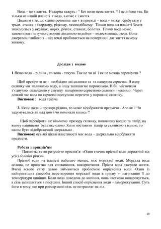 19
Вода – це є життя. Недарма кажуть : “ Без води нема життя. “ І це дійсно так. Бо
тільки на нашій планеті є вода, а отже є і життя.
Цікавим є те, що єдина речовина що є в природі – вода – може перебувати у
трьох станах : твердому, рідкому, газоподібному. Тільки вода на планеті Земля
знаходиться у океанах, морях, річках, ставках, болотах. Тільки вода може
заповнювати штучно створені людиною водойми – водосховища, озера. Вона
джерелом глибоко з – під землі пробивається на поверхню і дає життя всьому
живому.
Досліди з водою
1.Якщо вода – рідина , то вона - текуча. Так це чи ні і як це можна перевірити ?
Щоб превірити це - необхідно дві склянки та та паперова серветка. В одну
склянку ми наливаємо воду, а іншу залишаємо порожньою. Ніби місточком
з’єднуємо складеною у смужку паперовою серветкою склянки і чекаємо . Через
деякий час вода по серветці поступово перетече у порожню склянку.
Висновок : вода текуча
2. Якщо вода - прозора рідина, то може відображати предмети . Але як ? Чи
задумувались ви над цим і чи помічали колись ?
Щоб перевірити це візьмемо прозору склянку, наповнену водою та папір, на
якому напишемо будь яке слово. Коли поставити папір за склянкою з водою, то
напис бути відображений дзеркально .
Висновок: ось які цікаві властивості має вода – дзеркально відображати
предмети.
Робота з прислів’ям
— Поясніть, як ви розумієте прислів’я: «Один глечик прісної води дорожчий від
усієї солоної річки».
Прісної води на планеті набагато менше, ніж морської води. Морська вода
солона, не придатна для споживання, використання. Прісна вода-джерело життя.
Вчені всього світу давно займаються проблемою опріснення води. Один із
найпростіших способів перетворення морської води в прісну -- нагрівання її до
температури кипіння. Коли вода доведена до кипіння, вона частково випаровується,
а сіль залишається в посудині. Інший спосіб опріснення води – заморожування. Суть
його в тому, що при розмерзанні сіль не потрапляє на лід.
 
