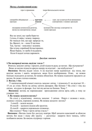 22
Метод «Асоціативний кущ»
Все на землі, все треба берегти:
І птаха, й звіра, і кожну тварину.
Не чванься тим, що цар природи ти,
Бо, Врешті, ти – лише її частина.
Так, частка – невелика і залежна.
Цю істину сприймай беззастережно.
Якщо береш, то треба й віддавати,
Коли й надалі хочеш царювати.
Досліди з вогнем
1.Чи насправді вогонь виділяє тепло ?
Вчитель запалює свічку і просить дітей піднести руку до вогню . Що відчуваємо?
Якщо до вогню піднести аркуш паперу на відстані - що відбудеться ?
Висновок: Вогонь віддає тепло. А на відстані папір задимиться від тепла, яке
виділяє вогонь і навіть загориться, якщо бути необережним. Отже, не можна
близько підходити до вогню, бо можна обпектися. Не можна підносити предмети до
вогню, бо може статися пожежа.
2. Вогонь і тінь
У напівзатемненій кімнаті вчитель запалює свічку і підносить її на відстані 10 –
15 см до стіни. Потім на свічку світить фонарем. Що бачимо ? На стіні є тінь від
свічки, від руки та фонаря. Але тіні від вогню не бачимо. Чому ?
Висновок: вогонь не перешкоджає проходженню світла крізь себе, а тому не
утворює тіні.
3. Як можна загасити вогонь?
На столі у підсвічнику вчитель запалює 3 свічки. Поруч є склянка з водо.,
склянка з піском, порожня склянка. Як можна загасити вогонь?
І спосіб – залити водою.
ІІ спосіб - засипати піском або ґрунтом.
ІІ спосіб – накрити порожньою склянкою .
Що сталося ? Чому і третя свічка згасла ?
Висновок : Вогонь гасне без доступу повітря. Щоб загасити невеликий за обсягом
вогонь без води і піску або ґрунту - достатньо накрити його чимось, тобто
позбавити кисню. Бо кисень підтримує горіння.
 
