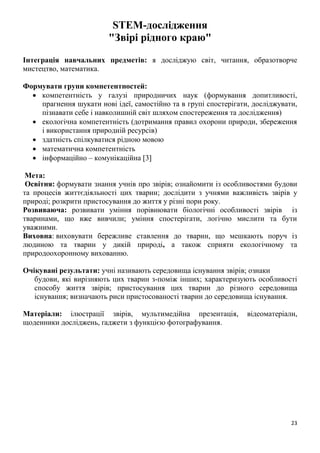 23
STEM-дослідження
"Звірі рідного краю"
Інтеграція навчальних предметів: я досліджую світ, читання, образотворче
мистецтво, математика.
Формувати групи компетентностей:
 компетентність у галузі природничих наук (формування допитливості,
прагнення шукати нові ідеї, самостійно та в групі спостерігати, досліджувати,
пізнавати себе і навколишній світ шляхом спостереження та дослідження)
 екологічна компетентність (дотримання правил охорони природи, збереження
і використання природній ресурсів)
 здатність спілкуватися рідною мовою
 математична компетентність
 інформаційно – комунікаційна 3
Мета:
Освітня: формувати знання учнів про звірів; ознайомити із особливостями будови
та процесів життєдіяльності цих тварин; дослідити з учнями важливість звірів у
природі; розкрити пристосування до життя у різні пори року.
Розвиваюча: розвивати уміння порівнювати біологічні особливості звірів із
тваринами, що вже вивчили; уміння спостерігати, логічно мислити та бути
уважними.
Виховна: виховувати бережливе ставлення до тварин, що мешкають поруч із
людиною та тварин у дикій природі, а також сприяти екологічному та
природоохоронному вихованню.
Очікувані результати: учні називають середовища існування звірів; ознаки
будови, які вирізняють цих тварин з-поміж інших; характеризують особливості
способу життя звірів; пристосування цих тварин до різного середовища
існування; визначають риси пристосованості тварин до середовища існування.
Матеріали: ілюстрації звірів, мультимедійна презентація, відеоматеріали,
щоденники досліджень, ґаджети з функцією фотографування.
 