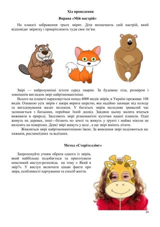 24
Хід проведення
Вправа «Мій настрій»
На плакаті зображення трьох звірят. Діти визначають свій настрій, який
відповідає звірятку і прикріплюють туди своє ім’ям.
Звірі — найрозумніші істоти серед тварин. За будовою тіла, розміром і
зовнішнім виглядом звірі найрізноманітніші.
Всього на планеті нараховується понад 4000 видів звірів, в Україні проживає 108
видів. Ознакою усіх звірів є шкіра вкрита шерстю, яка надійно захищає від холоду
та вигодовування малят молоком. У багатьох звірів молодняк тривалий час
залишається з батьками, переймає їхній досвід. Завдяки цьому малята вчаться
виживати в природі. Заселяють звірі різноманітні куточки нашої планети. Одні
живуть на деревах, інші—бігають по землі та живуть у ґрунті і майже ніколи не
вилазять на поверхню. Деякі звірі живуть у воді , а ще звірі вміють літати.
Живляться звірі найрізноманітнішою їжею. За живлення звірі поділяються на:
хижаків, рослиноїдних та всеїдних.
Метод «Сторітеллінг»
Запропонуйте учням обрати одного із звірів,
який найбільше подобається та приготувати
невеликий виступ-розповідь на тему « Який я
звір?». У виступ включати цікаві факти про
звіра, особливості харчування та спосіб життя.
 