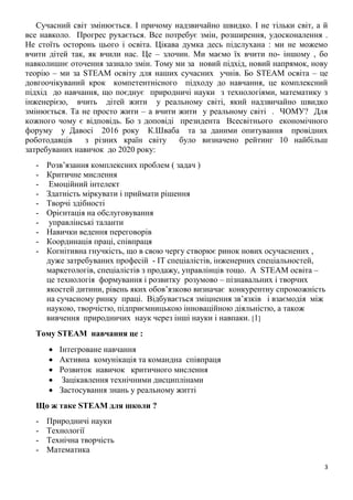 3
Сучасний світ змінюється. І причому надзвичайно швидко. І не тільки світ, а й
все навколо. Прогрес рухається. Все потребує змін, розширення, удосконалення .
Не стоїть осторонь цього і освіта. Цікава думка десь підслухана : ми не можемо
вчити дітей так, як вчили нас. Це – злочин. Ми маємо їх вчити по- іншому , бо
навколишнє оточення зазнало змін. Тому ми за новий підхід, новий напрямок, нову
теорію – ми за STEAM освіту для наших сучасних учнів. Бо STEAM освіта – це
довгоочікуваний крок компетентнісного підходу до навчання, це комплексний
підхід до навчання, що поєднує природничі науки з технологіями, математику з
інженерією, вчить дітей жити у реальному світі, який надзвичайно швидко
змінюється. Та не просто жити – а вчити жити у реальному світі . ЧОМУ? Для
кожного чому є відповідь. Бо з доповіді президента Всесвітнього економічного
форуму у Давосі 2016 року К.Шваба та за даними опитування провідних
роботодавців з різних країн світу було визначено рейтинг 10 найбільш
затребуваних навичок до 2020 року:
- Розв’язання комплексних проблем ( задач )
- Критичне мислення
- Емоційний інтелект
- Здатність міркувати і приймати рішення
- Творчі здібності
- Орієнтація на обслуговування
- управлінські таланти
- Навички ведення переговорів
- Координація праці, співпраця
- Когнітивна гнучкість, що в свою чергу створює ринок нових осучаснених ,
дуже затребуваних професій - ІТ спеціалістів, інженерних спеціальностей,
маркетологів, спеціалістів з продажу, управлінців тощо. А STEAM освіта –
це технологія формування і розвитку розумово – пізнавальних і творчих
якостей дитини, рівень яких обов’язково визначає конкурентну спроможність
на сучасному ринку праці. Відбувається зміцнення зв’язків і взаємодія між
наукою, творчістю, підприємницькою інноваційною діяльністю, а також
вивчення природничих наук через інші науки і навпаки. 1
Тому STEAM навчання це :
 Інтегроване навчання
 Активна комунікація та командна співпраця
 Розвиток навичок критичного мислення
 Зацікавлення технічними дисциплінами
 Застосування знань у реальному житті
Що ж таке STEAM для школи ?
- Природничі науки
- Технології
- Технічна творчість
- Математика
 