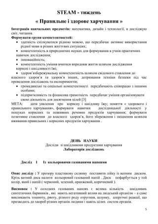 5
STEAM - тиждень
« Правильне і здорове харчування »
Інтеграція навчальних предметів: математика, дизайн і технології, я досліджую
світ, читання.
Формувати групи компетентностей:
 здатність спілкуватися рідною мовою, що передбачає активне використання
рідної мови в різних життєвих ситуаціях;
 компетентність в природничих науках для формування в учнів практичних
навичок дослідження;
 інноваційність;
 компетентність уміння вчитися впродовж життя шляхом дослідження
корисні і шкідливості їжі;
 здоровʼязбережувальну компетентність шляхом свідомого ставлення до
власного здоров’я та здоров’я інших, дотримання техніки безпеки під час
проведення досліджень та експериментів;
 громадянські та соціальні компетентності передбачають співпрацю з іншими
особами;
 підприємливість та фінансова грамотність передбачає уміння організовувати
свою діяльність для досягнення цілей 3
МЕТА: дати уявлення про корисну і шкідливу їжу; поняття « здорового і
правильного харчування», формувати навички дослідницької діяльності у
пошуках корисних та поживних речовин продуктів харчування; формувати
позитивне ставлення до власного здоров’я, його збереження і зміцнення шляхом
вживання правильних і корисних продуктів харчування .
ДЕНЬ НАУКИ
Досліди зі шкідливими продуктами харчування
Лабораторія досліджень
Дослід 1 Із кольоровими газованими напоями
Опис досліду : У прозору пластикову склянку поставити лійку із ватним диском.
Крізь ватний диск налити кольоровий газований напій . Диск пофарбується у той
колір, який і напій ( червоний, зелений, оранжевий, коричневий ).
Висновок : У солодких газованих напоях є велика кількість шкідливих
синтетичних барвників , які мають негативний вплив на людський організм – а саме
викликають тошноту, рвоту, різного роду отруєння, шлунку, алергічні реакції, що
призводить до хвороб різних органів людини і навіть цілих систем органів.
 