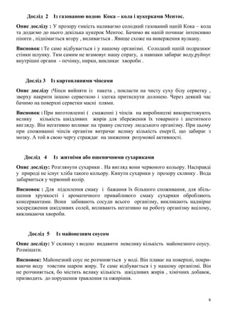 6
Дослід 2 Із газованою водою Кока – кола і цукерками Ментос.
Опис досліду : У прозору ємкість наливаємо солодкий газований напій Кока – кола
та додаємо до нього декілька цукерок Ментос. Бачимо як напій починає інтенсивно
пінити , піднімається вгору , виливається . Явище схоже на виверження вулкану.
Висновок : Те саме відбувається і у нашому організмі. Солодкий напій подразнює
стінки шлунку. Тим самим не вгамовує нашу спрагу, а навпаки забирає воду,руйнує
внутрішні органи - печінку, нирки, викликає хвороби .
Дослід 3 Із картопляними чіпсами
Опис досліду :Чіпси вийняти із пакета , покласти на чисту суху білу серветку ,
зверху накрити іншою серветкою і злегка притиснути долонею. Через деякий час
бачимо на поверхні серветки масні плями.
Висновок : При виготовленні ( смаженні ) чіпсів на виробництві використовують
велику кількість шкідливих жирів для збереження їх товарного і апетитного
вигляду. Він негативно впливає на травну систему людського організму. При цьому
при споживанні чіпсів організм витрачає велику кількість енергії, що забирає з
мозку. А той в свою чергу страждає на зниження розумової активності.
Дослід 4 Із житніми або пшеничними сухариками
Опис досліду: Розглянути сухарики . На вигляд вони червоного кольору. Насправді
у природі не існує хліба такого кольору. Кинути сухарики у прозору склянку . Вода
забарвиться у червоний колір.
Висновок : Для підсилення смаку і бажання їх більшого споживання, для збіль-
шення хрумкості і ароматичного привабливого смаку сухарики обробляють
консервантами. Вони забивають сосуди всього організму, викликають надмірне
зосередження шкідливих солей, впливають негативно на роботу організму вцілому,
викликаючи хвороби.
Дослід 5 Із майонезним соусом
Опис досліду: У склянку з водою видавити невелику кількість майонезного соусу.
Розмішати.
Висновок: Майонезний соус не розчиняється у воді. Він плаває на поверхні, покри-
ваючи воду товстим шаром жиру. Те саме відбувається і у нашому організмі. Він
не розчиняється, бо містить велику кількість шкідливих жирів , хімічних добавок,
призводить до порушення травлення та ожиріння.
 