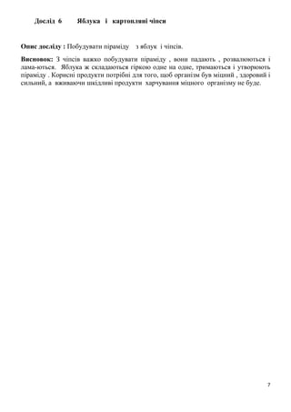 7
Дослід 6 Яблука і картопляні чіпси
Опис досліду : Побудувати піраміду з яблук і чіпсів.
Висновок: З чіпсів важко побудувати піраміду , вони падають , розвалюються і
лама-ються. Яблука ж складаються гіркою одне на одне, тримаються і утворюють
піраміду . Корисні продукти потрібні для того, щоб організм був міцний , здоровий і
сильний, а вживаючи шкідливі продукти харчування міцного організму не буде.
 