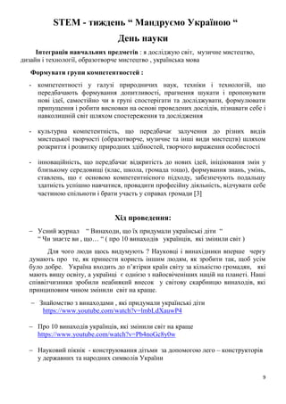 9
STEM - тиждень “ Мандруємо Україною “
День науки
Інтеграція навчальних предметів : я досліджую світ, музичне мистецтво,
дизайн і технології, образотворче мистецтво , українська мова
Формувати групи компетентностей :
- компетентності у галузі природничих наук, техніки і технологій, що
передбачають формування допитливості, прагнення шукати і пропонувати
нові ідеї, самостійно чи в групі спостерігати та досліджувати, формулювати
припущення і робити висновки на основі проведених дослідів, пізнавати себе і
навколишній світ шляхом спостереження та дослідження
- культурна компетентність, що передбачає залучення до різних видів
мистецької творчості (образотворче, музичне та інші види мистецтв) шляхом
розкриття і розвитку природних здібностей, творчого вираження особистості
- інноваційність, що передбачає відкритість до нових ідей, ініціювання змін у
близькому середовищі (клас, школа, громада тощо), формування знань, умінь,
ставлень, що є основою компетентнісного підходу, забезпечують подальшу
здатність успішно навчатися, провадити професійну діяльність, відчувати себе
частиною спільноти і брати участь у справах громади 3
Хід проведення:
 Усний журнал “ Винаходи, що їх придумали українські діти “
“ Чи знаєте ви , що… “ ( про 10 винаходів українців, які змінили світ )
Для чого люди щось видумують ? Науковці і винахідники вперше чергу
думають про те, як принести користь іншим людям, як зробити так, щоб усім
було добре. Україна входить до п’ятірки країн світу за кількістю громадян, які
мають вищу освіту, а українці є однією з найосвіченіших націй на планеті. Наші
співвітчизники зробили неабиякий внесок у світову скарбницю винаходів, які
принциповим чином змінили світ на краще.
 Знайомство з винаходами , які придумали українські діти
https://www.youtube.com/watch?v=lmbLdXauwP4
 Про 10 винаходів українців, які змінили світ на краще
https://www.youtube.com/watch?v=Pb4noGc8y0w
 Науковий пікнік - конструювання дітьми за допомогою лего – конструкторів
у державних та народних символів України
 