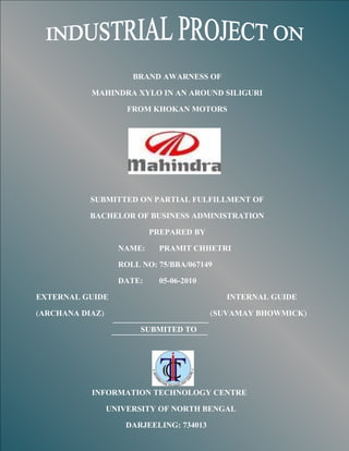 BRAND AWARNESS OF

           MAHINDRA XYLO IN AN AROUND SILIGURI

                     FROM KHOKAN MOTORS




           SUBMITTED ON PARTIAL FULFILLMENT OF

           BACHELOR OF BUSINESS ADMINISTRATION

                           PREPARED BY

                   NAME:    PRAMIT CHHETRI

                   ROLL NO: 75/BBA/067149

                   DATE:    05-06-2010

EXTERNAL GUIDE                              INTERNAL GUIDE

(ARCHANA DIAZ)                           (SUVAMAY BHOWMICK)

                        SUBMITED TO




           INFORMATION TECHNOLOGY CENTRE

                 UNIVERSITY OF NORTH BENGAL

                    DARJEELING: 734013
 