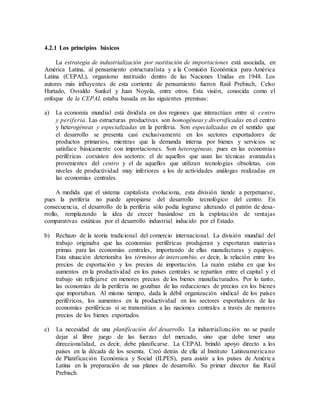 4.2.1 Los principios básicos
La estrategia de industrialización por sustitución de importaciones está asociada, en
América Latina, al pensamiento estructuralista y a la Comisión Económica para América
Latina (CEPAL), organismo instituido dentro de las Naciones Unidas en 1948. Los
autores más influyentes de esta corriente de pensamiento fueron Raúl Prebisch, Celso
Hurtado, Osvaldo Sunkel y Juan Noyola, entre otros. Esta visión, conocida como el
enfoque de la CEPAL estaba basada en las siguientes premisas:
a) La economía mundial está dividida en dos regiones que interactúan entre sí: centro
y periferia. Las estructuras productivas son homogéneas y diversificadas en el centro
y heterogéneas y especializadas en la periferia. Son especializadas en el sentido que
el desarrollo se presenta casi exclusivamente en los sectores exportadores de
productos primarios, mientras que la demanda interna por bienes y servicios se
satisface básicamente con importaciones. Son heterogéneas, pues en las economías
periféricas coexisten dos sectores: el de aquellos que usan las técnicas avanzadas
provenientes del centro y el de aquellos que utilizan tecnologías obsoletas, con
niveles de productividad muy inferiores a los de actividades análogas realizadas en
las economías centrales.
A medida que el sistema capitalista evoluciona, esta división tiende a perpetuarse,
pues la periferia no puede apropiarse del desarrollo tecnológico del centro. En
consecuencia, el desarrollo de la periferia sólo podía lograrse alterando el patrón de desa-
rrollo, remplazando la idea de crecer basándose en la explotación de ventajas
comparativas estáticas por el desarrollo industrial inducido por el Estado.
b) Rechazo de la teoría tradicional del comercio internacional. La división mundial del
trabajo originaba que las economías periféricas produjeran y exportaran materias
primas para las economías centrales, importando de ellas manufacturas y equipos.
Esta situación deterioraba los términos de intercambio, es decir, la relación entre los
precios de exportación y los precios de importación. La razón estaba en que los
aumentos en la productividad en los países centrales se repartían entre el capital y el
trabajo sin reflejarse en menores precios de los bienes manufacturados. Por lo tanto,
las economías de la periferia no gozaban de las reducciones de precios en los bienes
que importaban. Al mismo tiempo, dada la débil organización sindical de los países
periféricos, los aumentos en la productividad en los sectores exportadores de las
economías periféricas sí se transmitían a las naciones centrales a través de menores
precios de los bienes exportados.
c) La necesidad de una planificación del desarrollo. La industrialización no se puede
dejar al libre juego de las fuerzas del mercado, sino que debe tener una
direccionalidad, es decir, debe planificarse. La CEPAL brindó apoyo directo a los
países en la década de los sesenta. Creó detrás de ella al Instituto Latinoamericano
de Planificación Económica y Social (ILPES), para asistir a los países de América
Latina en la preparación de sus planes de desarrollo. Su primer director fue Raúl
Prebisch.
 