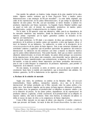 Este modelo fue aplicado en América Latina después de la crisis mundial de los años
treinta. Algunos autores sostienen que la Gran Depresión "forzó a muchos países
latinoamericanos a una estrategia de ISI por necesidad"3. La crisis había originado una
caída de las exportaciones de los países latinoamericanos, lo que redujo la capacidad de
importar de estos países. Por ello, casi por necesidad, se vieron forzados a sustituir los
productos importados por bienes nacionales. La Segunda Guerra Mundial también jugó
un papel en todo esto: al destruir las capacidades productivas de muchos países
industrializados, aceleró la industrialización en América Latina.
Por lo tanto, la ISI apareció como una alternativa válida para la no dependencia de
los mercados mundiales muy inestables, donde las fluctuaciones de los precios de las
materias primas -exportadas por la región- generaban cambios no deseados en los
ingresos por exportaciones.
De modo preliminar, la ISI alude a un conjunto de ideas que pretenden explicar la
prevalencia de la pobreza en muchos países por oposición a otros que lograron elevar el
nivel de bienestar de sus habitantes. La explicación se centra en la descripción de la
estructura productiva de los países de bajos ingresos. Esta es una estructura dominada por
actividades (mineras y agrícolas) que no permiten aprovechar las ganancias del comercio
internacional. La alteración de esta estructura con vistas a mejorar su situación implica
que los países deben industrializarse. Para poder hacerlo, dado que ya existen economías
altamente industrializadas en el resto del mundo, los países deben proteger sus economías
de las importaciones de los países más avanzados, para desarrollar nuevas industrias que
produzcan los bienes manufacturados que corrientemente se importan. Por ello el nombre
del modelo: se trata de sustituir bienes importados por bienes producidos internamente,
para lo cual se debe bloquear la competencia de productos importados, para permitir el
surgimiento de la industria naciente.
De esta manera, la economía se cierra al exterior; por eso se opone al modelo de
crecimiento hacia fuera (o modelo pro-exportador), que se desarrollará más adelante. En
términos generales, la ISI se fundamenta en los siguientes puntos:
a. Rechazo de la solución de mercado
Según esta visión, los problemas no estaban en las llamadas fallas del mercado
(externalidades, bienes públicos, monopolios naturales, etc.), sino en la división
internacional del trabajo producida por el libre mercado entre los países pobres y los
países ricos. Esta división impedía que los países de bajos ingresos eliminaran la pobreza.
En los países ricos, las ganancias en productividad se reflejaban en mayores salarios y no
en la reducción de precios. En los países pobres, dependientes de las exportaciones de
productos mineros y agrícolas, el lento crecimiento de la productividad no se reflejaba en
mayores salarios, sino todo lo contrario. Entre otros factores, la reducción de salarios se
debía al exceso de mano de obra y a la competencia de bienes importados.
Como el libre mercado no era capaz de alterar esta situación, el cambio estructural
tenía que provenir del Estado. Así nació la idea del Estado Desarrollista. La clave era la
3 Cardoso, Eliana y Ann Helwege, La economía latinoamericana. Diversidad, tendencias y conflictos,
México: Fondo de Cultura Económica, 1993, p.90.
 