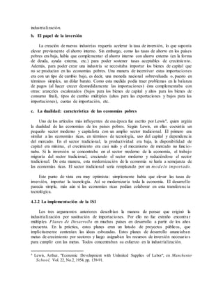 industrialización.
b. El papel de la inversión
La creación de nuevas industrias requería acelerar la tasa de inversión, lo que suponía
elevar previamente el ahorro interno. Sin embargo, como las tasas de ahorro en los países
pobres era baja, había que complementar el ahorro interno con ahorro externo (en la forma
de deuda, ayuda externa, etc.) para poder sostener tasas aceptables de crecimiento.
Además, para poder crear una industria se necesitaba importar los bienes de capital que
no se producían en las economías pobres. Una manera de incentivar estas importaciones
era con un tipo de cambio bajo, es decir, una moneda nacional sobrevaluada o, puesto en
términos simples, un dólar barato. Como esta medida podía traer problemas en la balanza
de pagos (al hacer crecer desmedidamente las importaciones) ésta complementaba con
otras: aranceles escalonados (bajos para los bienes de capital y altos para los bienes de
consumo final), tipos de cambio múltiples (altos para las exportaciones y bajos para las
importaciones), cuotas de importación, etc.
c. La dualidad: característica de las economías pobres
Uno de los artículos más influyentes de esa época fue escrito por Lewis4, quien argüía
la dualidad de las economías de los países pobres. Según Lewis, en ellas coexistía un
pequeño sector moderno y capitalista con un amplio sector tradicional. El primero era
similar a las economías ricas, en términos de tecnología, uso del capital y dependencia
del mercado. En el sector tradicional, la productividad era baja, la disponibilidad de
capital era mínima, el crecimiento era casi nulo y el mecanismo de mercado no funcio-
naba. Si la inversión se concentraba en el sector moderno de la economía, el trabajo
migraría del sector tradicional, creciendo el sector moderno y reduciéndose el sector
tradicional. De esta manera, esta modernización de la economía se haría a semejanza de
las economías ricas. El sector tradicional sería remplazado por un m odelo importado.
Este punto de vista era muy optimista: simplemente había que elevar las tasas de
inversión, importar la tecnología. Así se modernizaría toda la economía. El desarrollo
parecía simple, más aún si las economías ricas podían colaborar en esta transferencia
tecnológica.
4.2.2 La implementación de la ISI
Los tres argumentos anteriores describían la manera de pensar que originó la
industrialización por sustitución de importaciones. Por ello no fue extraño encontrar
múltiples Planes de Desarrollo en muchos países en desarrollo a partir de los años
cincuenta. En la práctica, estos planes eran un listado de proyectos públicos, que
implícitamente contenían las ideas esbozadas. Estos planes de desarrollo anunciaban
metas de crecimiento por sectores y luego asignaban los recursos de inversión necesarios
para cumplir con las metas. Todos concentraban su esfuerzo en la industrialización.
4
Lewis, Arthur, "Economic Development with Unlimited Supplies of Labor", en Manchester
School, Vol. 22, No.2, 1954, pp. 139-91.
 