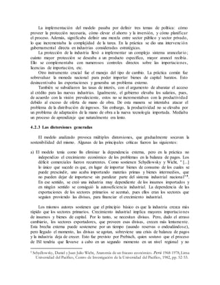La implementación del modelo pasaba por definir tres temas de política: cómo
proveer la protección necesaria, cómo elevar el ahorro y la inversión, y cómo planificar
el proceso. Además, significaba definir una mezcla entre sector público y sector privado,
lo que incrementaba la complejidad de la tarea. En la práctica se dio una intervención
gubernamental directa en industrias consideradas estratégicas.
La protección de la industria llevó a implementar un complejo sistema arancelario;
cuánto mayor protección se deseaba a un producto específico, mayor arancel recibía.
Ello se complementaba con numerosos controles directos sobre las importaciones,
licencias de importación, etc.
Otro instrumento crucial fue el manejo del tipo de cambio. La práctica común fue
sobrevaluar la moneda nacional para poder importar bienes de capital baratos. Esto
desincentivaba las exportaciones y generaba un problema externo.
También se subsidiaron las tasas de interés, con el argumento de abaratar el acceso
al crédito para las nuevas industrias. Igualmente, el gobierno elevaba los salarios, pues,
de acuerdo con la visión prevaleciente, estos no se incrementaban con la productividad
debido al exceso de oferta de mano de obra. De esta manera se intentaba atacar el
problema de la distribución de ingresos. Sin embargo, la productividad no se elevaba por
un problema de adaptación de la mano de obra a la nueva tecnología importada. Mediaba
un proceso de aprendizaje que naturalmente era lento.
4.2.3 Las distorsiones generadas
El modelo analizado provoca múltiples distorsiones, que gradualmente socavan la
sostenibilidad del mismo. Algunas de las principales críticas fueron las siguientes:
a) El modelo tenía como fin eliminar la dependencia externa, pero en la práctica no
independizo el crecimiento económico de los problemas en la balanza de pagos. Los
déficit comerciales fueron recurrentes. Como sostienen Schydlowsky y Wicht, " [...]
lo único que sucede es que, en lugar de importar bienes de consumo de los cuales se
puede prescindir, uno acaba importando materias primas y bienes intermedios, que
no pueden dejar de importarse sin paralizar parte del sistema industrial nacional"5.
En ese sentido, se creó una industria muy dependiente de los insumos importados y
en ningún sentido se consiguió la autosuficiencia industrial. La dependencia de las
exportaciones de los sectores primarios se acentuó, pues ellos eran los sectores que
seguían proviendo las divisas, para financiar el crecimiento industrial.
Los mismos autores sostienen que el principio básico es que la industria crezca más
rápido que los sectores primarios. Crecimiento industrial implica mayores importaciones
de insumos y bienes de capital. Por lo tanto, se necesitan divisas. Pero, dado el atraso
cambiario, los sectores exportadores, que proveen esas divisas, crecen más lentamente.
Esta brecha externa puede sostenerse por un tiempo (usando reservas o endeudándose),
pero llegado el momento, las divisas se agotan, sobreviene una crisis de balanza de pagos
y la industria deja de crecer. Esto fue previsto por Prebisch, quien sostuvo que el proceso
de ISI tendría que llevarse a cabo en un segundo momento en un nivel regional y no
5 Schydlowsky, Daniel y Juan Julio Wicht, Anatomía de un fracaso económico. Perú 1968-1978, Lima:
Universidad del Pacífico, Centro de Investigación de la Universidad del Pacífico, 1982, pp. 52-53.
 