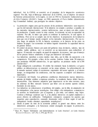 individual. Así, la CEPAL se convirtió en el propulsor de la integración económica
regional. Por ello, bajo el liderazgo intelectual de la CEPAL, con el objetivo de reducir
las barreras proteccionistas en la región, se creó en 1961 la Asociación Latinoamericana
de Libre Comercio (ALALC). Luego, en 1968, aparecería el Pacto Andino (denominado
hoy Comunidad Andina), que perseguía los mismos objetivos.
a. La protección origina para que los precios de los productos industriales sean mayores
que los del mercado internacional. Si la industria no compite y produce a espaldas de
los mercados internacionales, ocurren ineficiencias, pues se opera con altos costos
de producción. Cuando ocurre la crisis externa, la economía no está en capacidad de
exportar. Por ello, lo único que queda es continuar la sustitución, lo cual agrava el
problema. Pero así no se cumple uno de los objetivos: la preparación de la industria
para que con el tiempo pueda competir en los mercados internacionales. Por esa ra-
zón, luego de aplicada la ISI, la historia económica es la historia de las crisis en
balanza de pagos. Las economías no habían logrado desarrollar la capacidad interna
de generar divisas.
b. El control de precios básicos por parte del gobierno (tasa de interés, salarios, tipo de
cambio, tarifas públicas, etc.) se convirtió en un instrumento para redistribuir el
ingreso. El mercado no cumplía un papel de asignador de recursos, sino que el manejo
de los precios básicos señalizaba el sesgo pro-industrial del modelo.
c. Las industrias operaban a costos medios muy altos, por la falta de exposición a la
competencia. Por ejemplo, a fines de los sesenta, América Latina tenía 90 empresas
que producían 600,000 automóviles, lo que significa un producto medio de 6,700
automóviles.6
d. Sesgo antiagrícola o prourbano. El crédito fue orientado hacia la industria y el gasto
público en infraestructura se concentró en las zonas urbanas. La sobrevaluación de
la moneda nacional redujo el crecimiento exportador del sector agrícola y, al mismo
tiempo, en desigualdad de condiciones, éste fue expuesto a competir con alimentos
importados.
e. Crecimiento del Estado. Los gobiernos establecían directamente nuevas industrias,
además de brindar créditos a empresas privadas. La resultante fueron déficit fiscales
insostenibles. Este elemento adquiriría gran importancia en los años noventa, pues
las reformas de libre mercado tuvieron que lidiar con un enorme aparato estatal,
heredado de esta época.
f. Las industrias no solucionaron el problema del empleo, por la falta de adaptación de
los trabajadores a las nuevas tecnologías. Esto obligó a los trabajadores a mantenerse
en sectores no beneficiados por el esquema y, por ende, con salarios muy bajos.
Cardoso y Helwege sostienen que "[...] las plantas intensivas en capital emplearon a
pocos obreros no calificados. Trabajadores extranjeros ocuparon los puestos que
requerían gran capacitación, causando desencanto sobre el ritmo según el cual los
trabajadores locales obtenían capacidades tecnológicas".
g. Desde el punto de vista de la economía política se generó una alianza entre los
industriales protegidos y la burocracia estatal encargada de asignar la protección,
6 Baer, W., "lmport Substitution and Industrialization in Latin America", en Latin America
Research Reuiew, vol 7, No. 1, 1972, pp. 95-121.
 
