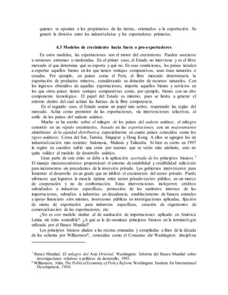 quienes se oponían a los propietarios de las tierras, orientados a la exportación. Se
generó la división entre los industrialistas y los exportadores primarios.
4.3 Modelos de crecimiento hacia fuera o pro-exportadores
En estos modelos, las exportaciones son el motor del crecimiento. Pueden asociarse
a versiones extremas o moderadas. En el primer caso, el Estado no interviene y es el libre
mercado el que determina qué se exporta y qué no. En esas condiciones, los países tienden
a exportar aquellos bienes en los que tienen ventajas comparativas, sean éstas naturales o
creadas. Por ejemplo, en países como el Perú, el libre mercado determinaría la
exportación de productos mineros, considerando su dotación de recursos naturales. Con
los ingresos obtenidos de aquellas exportaciones, importa aquellos bienes y servicios en
los que otros países tienen ventajas comparativas como, por ejemplo, bienes con un alto
componente tecnológico. El papel del Estado es mínimo, pues se limita a generar el
entorno dentro del cual actúan las fuerzas de la libre competencia.
En el segundo caso, el Estado asume un papel más activo, respetando las reglas del
mercado. Actúa como promotor de las exportaciones, vía intervenciones selectivas, al
estilo de los países del sudeste asiático.
Mucho se ha escrito sobre el milagro de los países del sudeste asiático; el milagro
consistió en un rápido crecimiento, basado en las exportaciones, con un mejoramiento
simultáneo de la equidad distributiva, especialmente en cuatro países conocidos corno los
tigres asiáticos: Corea del Sur, Taiwán, Singapur y Hong Kong. A ellos se agregan los de
industrialización más reciente: Indonesia, Malasia y Tailandia. Si bien es cierto en 1997
la región en cuestión sufrió una crisis por razones que se verán más adelante, esto no
quita validez al modelo de desarrollo asiático.
Gran parte de este éxito se debe a la aplicación acertada de los principios básicos.7
El manejo macroeconómico proporcionó el entorno de estabilidad y credibilidad suficiente
para incrementos sin precedentes de la inversión privada. Los gobiernos intervinieron para
fomentar el desarrollo en un grado que no inhibió el crecimiento del sector privado. Puede
afirmarse que lograron la mezcla óptima entre sector privado/sector público, en un marco
de cooperación y no de confrontación. Estas intervenciones incluyeron créditos
subsidiados a industrias específicas, protección de los sustitutos internos de las
importaciones, subsidios a industrias en decadencia, establecimiento de bancos estatales
y apoyo financiero a los mismos, inversiones públicas en investigaciones aplicadas, fijación
de metas de exportación para industrias específicas, creación de organismos de
comercialización de las exportaciones, etc.
¿No es este modelo similar al de sustitución de importaciones aplicado en América
Latina sin éxito sostenible? ¿A qué se le de-nominan principios básicos en la terminología
utilizada por el Banco Mundial?
Los principios básicos aluden a las recetas emanadas y compiladas a fines de la década
de los ochenta por Williamson8, conocidas como el Consenso de Washington: disciplina
7
Banco Mundial, El milagro del Asia Oriental, Washington: Informe del Banco Mundial sobre
investigaciones relativas a políticas de desarrollo, 1993.
8
Williamson, John, The PoliticalEconomy of Policy Reform, Washington: Institute for International
Development, 1994.
 