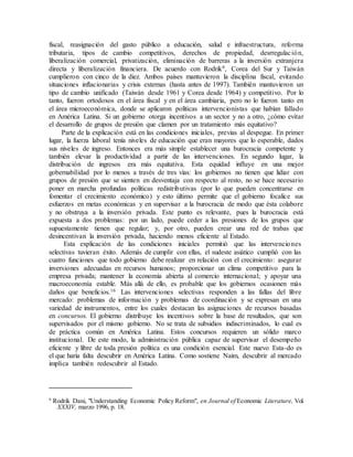 fiscal, reasignación del gasto público a educación, salud e infraestructura, reforma
tributaria, tipos de cambio competitivos, derechos de propiedad, desrregulación,
liberalización comercial, privatización, eliminación de barreras a la inversión extranjera
directa y liberalización financiera. De acuerdo con Rodrik9, Corea del Sur y Taiwán
cumplieron con cinco de la diez. Ambos países mantuvieron la disciplina fiscal, evitando
situaciones inflacionarias y crisis externas (hasta antes de 1997). También mantuvieron un
tipo de cambio unificado (Taiwán desde 1961 y Corea desde 1964) y competitivo. Por lo
tanto, fueron ortodoxos en el área fiscal y en el área cambiaria, pero no lo fueron tanto en
el área microeconómica, donde se aplicaron políticas intervencionistas que habían fallado
en América Latina. Si un gobierno otorga incentivos a un sector y no a otro, ¿cómo evitar
el desarrollo de grupos de presión que clamen por un tratamiento más equitativo?
Parte de la explicación está en las condiciones iniciales, previas al despegue. En primer
lugar, la fuerza laboral tenía niveles de educación que eran mayores que lo esperable, dados
sus niveles de ingreso. Entonces era más simple establecer una burocracia competente y
también elevar la productividad a partir de las intervenciones. En segundo lugar, la
distribución de ingresos era más equitativa. Esta equidad influye en una mejor
gobernabilidad por lo menos a través de tres vías: los gobiernos no tienen que lidiar con
grupos de presión que se sienten en desventaja con respecto al resto, no se hace necesario
poner en marcha profundas políticas redistributivas (por lo que pueden concentrarse en
fomentar el crecimiento económico) y esto último permite que el gobierno focalice sus
esfuerzos en metas económicas y en supervisar a la burocracia de modo que ésta colabore
y no obstruya a la inversión privada. Este punto es relevante, pues la burocracia está
expuesta a dos problemas: por un lado, puede ceder a las presiones de los grupos que
supuestamente tienen que regular; y, por otro, pueden crear una red de trabas que
desincentivan la inversión privada, haciendo menos eficiente al Estado.
Esta explicación de las condiciones iniciales permitió que las intervenciones
selectivas tuvieran éxito. Además de cumplir con ellas, el sudeste asiático cumplió con las
cuatro funciones que todo gobierno debe realizar en relación con el crecimiento: asegurar
inversiones adecuadas en recursos humanos; proporcionar un clima competitivo para la
empresa privada; mantener la economía abierta al comercio internacional; y apoyar una
macroeconomía estable. Más allá de ello, es probable que los gobiernos ocasionen más
daños que beneficios.16 Las intervenciones selectivas responden a las fallas del libre
mercado: problemas de información y problemas de coordinación y se expresan en una
variedad de instrumentos, entre los cuales destacan las asignaciones de recursos basadas
en concursos. El gobierno distribuye los incentivos sobre la base de resultados, que son
supervisados por el mismo gobierno. No se trata de subsidios indiscriminados, lo cual es
de práctica común en América Latina. Estos concursos requieren un sólido marco
institucional. De este modo, la administración pública capaz de supervisar el desempeño
eficiente y libre de toda presión política es una condición esencial. Este nuevo Esta-do es
el que haría falta descubrir en América Latina. Como sostiene Naim, descubrir al mercado
implica también redescubrir al Estado.
9
Rodrik Dani, "Understanding Economic Policy Reform", en Journal of Economic Literature, Vol.
XXXIV, marzo 1996, p. 18.
 