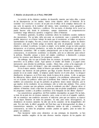 5. Modelos de desarrollo en el Perú, 1960-2000
La revisión de los distintos modelos de desarrollo muestra que todos ellos, a pesar
de las discrepancias en los medios, tienen como objetivo elevar el bienestar de la
sociedad. Los resultados sociales de un país son el reflejo de la compleja interacción de
una serie de aspectos de la realidad del mismo, tanto económicos como geográficos,
étnicos, institucionales, históricos y políticos. Por esa razón, el abordaje de lo social no
puede hacerse sólo desde lo económico, aunque ciertamente el comportamiento
económico tenga influencia (positiva o negativa) sobre el bienestar.
En términos generales, la política económica afecta los resultados sociales mediante
dos mecanismos. Por un lado, debe pro-curar un crecimiento sano y sostenible (en lo
posible intensivo) en el factor trabajo de modo que el crecimiento se refleje en mayores
oportunidades de empleo. Por otro, a través de los ingresos tributarios, genera los fondos
necesarios para que el Estado ponga en marcha una serie de programas sociales cuyo
objetivo es reducir la pobreza. La razón es simple: en la medida en que no todos pueden
incorporarse en el proceso productivo, no todos los pobres se benefician por igual del
crecimiento económico. Ello se explica principalmente por su bajo nivel educativo. En
consecuencia, el crecimiento económico es deseable, pero no es suficiente para reducir
la pobreza. Deseable, porque a través del empleo contribuye a disminuirla y porque
provee los recursos para financiar los programas sociales.
Sin embargo, una vez que el Estado tiene los recursos, la cuestión siguiente es cómo
invertirlos en la política social. Aquí aparece el estudio del Estado y su papel como
instrumento para abordar los problemas sociales. Ahora bien, ¿cómo se ha organizado el
Estado peruano a través del tiempo?, ¿han sido sostenibles sus estrategias sociales?
Es en el marco anterior, donde se observa que actúan los demás factores, lo histórico
constituye una herencia de cada gobierno que llega al poder. Revertir las tendencias del
pasado no es un asunto simple, ni tampoco puede hacerse en el corto plazo. La desigual
distribución de ingresos en el Perú viene desde la época de la colonia. A ello se agregan
las diferencias étnicas desde la época de la conquista y los problemas subsecuentes. Una
vez en el poder, los políticos saben que el problema tiene solución de largo plazo, pero
también son conscientes de que los períodos de gobierno tienen menor duración, por lo
que muchos de los resultados de sus estrategias sólo se verán más adelante. Pero, ¿están
dispuestos a aceptar que otro gobierno coseche lo sembrado por ellos? ¿Buscan elevar al
máximo el bienestar social o más bien les preocupa más no perder popularidad y orientan
los programas sociales y la política económica en la búsqueda de este último objetivo?
Las características geográficas del Perú también desempeñan un papel. Por un lado,
se trata de un país rico en recursos naturales, pero, como se verá en el segundo capítulo,
ello no constituye una condición necesaria ni suficiente para que esa riqueza se exprese
en un mayor bienestar de todos los peruanos. Es más, para varios investigadores, la
abundancia de recursos naturales ha sido uno de los causantes de las desigualdades del
país. Por otro lado, la difícil geografía del Perú hace que la heterogeneidad de climas y
características naturales, se refleje en diferentes modos de vida y costumbres. En
consecuencia, no todos los programas sociales pueden ser iguales, pues no todos los
grupos son similares.
Para incorporar todos estos elementos en una estrategia de desarrollo, se han
intentado modelos surgidos de las más diversas mezclas respecto de los papeles del
 
