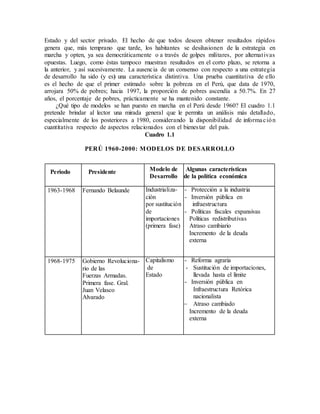 Estado y del sector privado. El hecho de que todos deseen obtener resultados rápidos
genera que, más temprano que tarde, los habitantes se desilusionen de la estrategia en
marcha y opten, ya sea democráticamente o a través de golpes militares, por alternativas
opuestas. Luego, como éstas tampoco muestran resultados en el corto plazo, se retorna a
la anterior, y así sucesivamente. La ausencia de un consenso con respecto a una estrategia
de desarrollo ha sido (y es) una característica distintiva. Una prueba cuantitativa de ello
es el hecho de que el primer estimado sobre la pobreza en el Perú, que data de 1970,
arrojara 50% de pobres; hacia 1997, la proporción de pobres ascendía a 50.7%. En 27
años, el porcentaje de pobres, prácticamente se ha mantenido constante.
¿Qué tipo de modelos se han puesto en marcha en el Perú desde 1960? El cuadro 1.1
pretende brindar al lector una mirada general que le permita un análisis más detallado,
especialmente de los posteriores a 1980, considerando la disponibilidad de información
cuantitativa respecto de aspectos relacionados con el bienestar del país.
Cuadro 1.1
PERÚ 1960-2000: MODELOS DE DESARROLLO
Periodo Presidente Modelo de
Desarrollo
Algunas características
de la política económica
1963-1968 Fernando Belaunde Industrializa-
ción
por sustitución
de
importaciones
(primera fase)
- Protección a la industria
- Inversión pública en
infraestructura
- Políticas fiscales expansivas
Políticas redistributivas
Atraso cambiario
Incremento de la deuda
externa
1968-1975 Gobierno Revoluciona-
rio de las
Fuerzas Armadas.
Primera fase. Gral.
Juan Velasco
Alvarado
Capitalismo
de
Estado
- Reforma agraria
- Sustitución de importaciones,
llevada hasta el límite
- Inversión pública en
Infraestructura Retórica
nacionalista
 Atraso cambiado
Incremento de la deuda
externa
 
