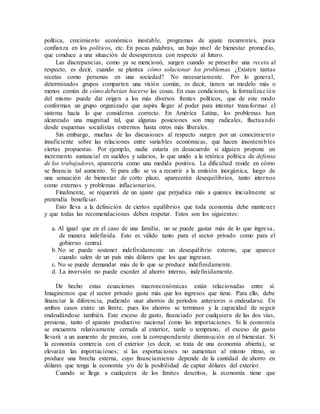política, crecimiento económico inestable, programas de ajuste recurrentes, poca
confianza en los políticos, etc. En pocas palabras, un bajo nivel de bienestar promedio,
que conduce a una situación de desesperanza con respecto al futuro.
Las discrepancias, como ya se mencionó, surgen cuando se prescribe una receta al
respecto, es decir, cuando se plantea cómo solucionar los problemas. ¿Existen tantas
recetas como personas en una sociedad? No necesariamente. Por lo general,
determinados grupos comparten una visión común, es decir, tienen un modelo más o
menos común de cómo deberían hacerse las cosas. En esas condiciones, la formalización
del mismo puede dar origen a los más diversos frentes políticos, que de este modo
conforman un grupo organizado que aspira llegar al poder para intentar transformar el
sistema hacia lo que consideran correcto. En América Latina, los problemas han
alcanzado una magnitud tal, que algunas posiciones son muy radicales, fluctuando
desde esquemas socialistas extremos hasta otros más liberales.
Sin embargo, muchas de las discusiones al respecto surgen por un conocimiento
insuficiente sobre las relaciones entre variables económicas, que hacen insostenibles
ciertas propuestas. Por ejemplo, nadie estaría en desacuerdo si alguien propone un
incremento sustancial en sueldos y salarios, lo que unido a la retórica política de defensa
de los trabajadores, aparecería como una medida positiva. La dificultad reside en cómo
se financia tal aumento. Si para ello se va a recurrir a la emisión inorgánica, luego de
una sensación de bienestar de corto plazo, aparecerán desequilibrios, tanto internos
como externos y problemas inflacionarios.
Finalmente, se requerirá de un ajuste que perjudica más a quienes inicialmente se
pretendía beneficiar.
Esto lleva a la definición de ciertos equilibrios que toda economía debe mantener
y que todas las recomendaciones deben respetar. Estos son los siguientes:
a. Al igual que en el caso de una familia, no se puede gastar más de lo que ingresa,
de manera indefinida. Esto es válido tanto para el sector privado como para el
gobierno central.
b. No se puede sostener indefinidamente un desequilibrio externo, que aparece
cuando salen de un país más dólares que los que ingresan.
c. No se puede demandar más de lo que se produce indefinidamente.
d. La inversión no puede exceder al ahorro interno, indefinidamente.
De hecho estas ecuaciones macroeconómicas están relacionadas entre sí.
Imaginemos que el sector privado gasta más que los ingresos que tiene. Para ello, debe
financiar la diferencia, pudiendo usar ahorros de períodos anteriores o endeudarse. En
ambos casos existe un límite, pues los ahorros se terminan y la capacidad de seguir
endeudándose también. Este exceso de gasto, financiado por cualquiera de las dos vías,
presiona, tanto el aparato productivo nacional como las importaciones. Si la economía
se encuentra relativamente cerrada al exterior, tarde o temprano, el exceso de gasto
llevará a un aumento de precios, con la correspondiente disminución en el bienestar. Si
la economía comercia con el exterior (es decir, se trata de una economía abierta), se
elevarán las importaciones; si las exportaciones no aumentan al mismo ritmo, se
produce una brecha externa, cuyo financiamiento depende de la cantidad de ahorro en
dólares que tenga la economía y/o de la posibilidad de captar dólares del exterior.
Cuando se llega a cualquiera de los límites descritos, la economía tiene que
 