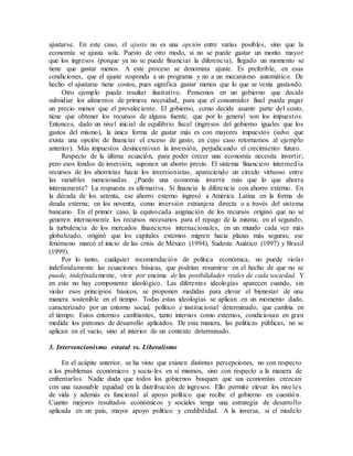 ajustarse. En este caso, el ajuste no es una opción entre varias posibles, sino que la
economía se ajusta sola. Puesto de otro modo, si no se puede gastar un monto mayor
que los ingresos (porque ya no se puede financiar la diferencia), llegado un momento se
tiene que gastar menos. A este proceso se denomina ajuste. Es preferible, en esas
condiciones, que el ajuste responda a un programa y no a un mecanismo automático. De
hecho el ajustarse tiene costos, pues significa gastar menos que lo que se venía gastando.
Otro ejemplo puede resultar ilustrativo. Pensemos en un gobierno que decide
subsidiar los alimentos de primera necesidad, para que el consumidor final pueda pagar
un precio menor que el prevaleciente. El gobierno, como decide asumir parte del costo,
tiene que obtener los recursos de alguna fuente, que por lo general son los impuestos.
Entonces, dado un nivel inicial de equilibrio fiscal (ingresos del gobierno iguales que los
gastos del mismo), la única forma de gastar más es con mayores impuestos (salvo que
exista una opción de financiar el exceso de gasto, en cuyo caso retornamos al ejemplo
anterior). Más impuestos desincentivan la inversión, perjudicando el crecimiento futuro.
Respecto de la última ecuación, para poder crecer una economía necesita invertir;
pero esos fondos de inversión, suponen un ahorro previo. El sistema financiero intermedia
recursos de los ahorristas hacia los inversionistas, apareciendo un círculo virtuoso entre
las variables mencionadas. ¿Puede una economía invertir más que lo que ahorra
internamente? La respuesta es afirmativa. Si financia la diferencia con ahorro externo. En
la década de los setenta, ese ahorro externo ingresó a América Latina en la forma de
deuda externa; en los noventa, como inversión extranjera directa o a través del sistema
bancario. En el primer caso, la equivocada asignación de los recursos originó que no se
generen internamente los recursos necesarios para el repago de la misma; en el segundo,
la turbulencia de los mercados financieros internacionales, en un mundo cada vez más
globalizado, originó que los capitales externos migren hacia plazas más seguras; ese
fenómeno marcó el inicio de las crisis de México (1994), Sudeste Asiático (1997) y Brasil
(1999).
Por lo tanto, cualquier recomendación de política económica, no puede violar
indefinidamente las ecuaciones básicas, que podrían resumirse en el hecho de que no se
puede, indefinidamente, vivir por encima de las posibilidades reales de cada sociedad. Y
en esto no hay componente ideológico. Las diferentes ideologías aparecen cuando, sin
violar esos principios básicos, se proponen medidas para elevar el bienestar de una
manera sostenible en el tiempo. Todas estas ideologías se aplican en un momento dado,
caracterizado por un entorno social, político e institucional determinado, que cambia en
el tiempo. Estos entornos cambiantes, tanto internos como externos, condicionan en gran
medida los patrones de desarrollo aplicados. De esta manera, las políticas públicas, no se
aplican en el vacío, sino al interior de un contexto determinado.
3. Intervencionismo estatal vs. Liberalismo
En el acápite anterior, se ha visto que existen distintas percepciones, no con respecto
a los problemas económicos y socia-les en sí mismos, sino con respecto a la manera de
enfrentarlos. Nadie duda que todos los gobiernos busquen que sus economías crezcan
con una razonable equidad en la distribución de ingresos. Ello permite elevar los niveles
de vida y además es funcional al apoyo político que recibe el gobierno en cuestión.
Cuanto mejores resultados económicos y sociales tenga una estrategia de desarrollo
aplicada en un país, mayor apoyo político y credibilidad. A la inversa, si el modelo
 