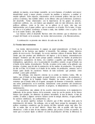 aplicado no muestra, en un tiempo razonable, un rostro humano, el resultado será mayor
inestabilidad social y mayor presión a revertir las medidas o, inclusive, a cambiar el
modelo aplicado. Estos aspectos, relacionados con la economía política más que con la
política económica, han recibido énfasis en los últimos años por la literatura económica
del desarrollo. Temas relacionados con la importancia de los grupos de presión,
coaliciones políticas, etc., son tópicos que adquieren cada vez más relevancia, pues las
políticas públicas, como se ha visto, no se aplican en el vacío, sino que son
implementadas por el grupo político que se encuentra en el poder. Por lo tanto, el tema
no sólo es si la política económica es buena o mala, sino también cómo se aplica. Ello
no es un asunto técnico, sino político.
Las visiones sobre el desarrollo fluctúan entre dos extremos que se relacionan con
el papel del Estado en la economía: las teorías intervencionistas y las libremercadistas.
A continuación se presenta una síntesis de cada una de ellas.
3.1 Teorías intervencionistas
Las teorías intervencionistas le asignan un papel preponderante al Estado en la
superación de las barreras que impiden el desarrollo. Sin embargo, existen distintos
grados de intervención. Por ejemplo, las teorías marxistas critican al sistema liberal adu-
ciendo que éste produce una distribución del ingreso y de la riqueza extremadamente
desigual. Sostienen que ello ocurre porque quienes controlan los medios de producción
(empresarios, propietarios de tierras, etc.) explotan a aquellos que trabajan para ellos
(trabajadores, agricultores, etc.). La prescripción de política consiste en que el Estado sea
el dueño de los medios de producción. Por ello, en países en los cuales se ha aplicado esta
doctrina, el primer paso ha sido la estatización de los medios de producción. Un ejemplo
de ello es Cuba. Si el Estado es el dueño de los medios de producción, entonces será el
Estado quien decida las cuestiones básicas de toda economía: qué producir, cómo
producir y para quién producir.
Sin embargo, esta situación extrema no es común en América Latina. Ello no
implica que el Estado no haya jugado un papel decisivo en los intentos de crecimiento y
desarrollo. Después de la Segunda Guerra Mundial, las teorías sobre el desarrollo
sostenían que el Estado debía ser el agente encargado de fomentar el desarrollo, mediante
una activa participación en la economía, básicamente como promotor del crecimiento
industrial. La industrialización equivalía al progreso, la independencia económica y la
modernización.
La característica más saltante de los modelos intervencionistas es la manipulación
deliberada de los precios básicos de la economía, como los son los precios de los bienes
básicos (por ejemplo, los alimentos de primera necesidad), la tasa de interés, el tipo de
cambio, el salario y algunos servicios básicos (como la energía eléctrica, el agua potable,
los servicios telefónicos, los combustibles), etc.
Fijar un precio significa rechazar la solución que el libre mercado daría para la
determinación del mismo. Sin embargo, esto se suele hacer porque los encargados de la
política económica consideran que los precios del libre mercado serían muy altos. Por
ello se suelen fijar en un nivel inferior. Ahora bien, ello es posible sólo bajo dos
alternativas: o bien se trata de una empresa pública que produce el bien en cuestión, de
modo que si el precio fijado es inferior al costo de producción del bien, la diferencia la
 