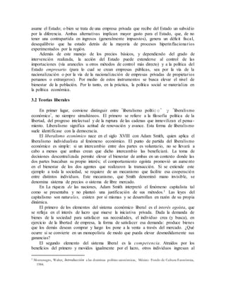 asume el Estado; o bien se trata de una empresa privada que recibe del Estado un subsidio
por la diferencia. Ambas alternativas implican mayor gasto para el Estado, que, de no
tener una contrapartida en ingresos (generalmente impuestos), genera un déficit fiscal,
desequilibrio que ha estado detrás de la mayoría de procesos hiperinflacionarios
experimentados por la región.
Además de este manejo de los precios básicos, y dependiendo del grado de
intervención realizada, la acción del Estado puede extenderse al control de las
importaciones (vía aranceles u otros métodos de control más directo) y a la política del
Estado empresario (para lo cual se crean empresas públicas, sea por la vía de la
nacionalización o por la vía de la nacionalización de empresas privadas de propietarios
peruanos o extranjeros). Por medio de estos instrumentos se busca elevar el nivel de
bienestar de la población. Por lo tanto, en la práctica, la política social se materializa en
la política económica.
3.2 Teorías liberales
En primer lugar, conviene distinguir entre "liberalismo político " y "liberalismo
económico", no siempre simultáneos. El primero se refiere a la filosofía política de la
libertad, del progreso intelectual y de la ruptura de las cadenas que inmovilizan el pensa-
miento. Liberalismo significa actitud de renovación y avance. Esta forma de liberalismo
suele identificase con la democracia.
El liberalismo económico nace en el siglo XVIII con Adam Smith, quien aplica el
liberalismo individualista al fenómeno económico. El punto de partida del liberalismo
económico es simple: si un intercambio entre dos partes es voluntario, no se llevará a
cabo a menos que ambas crean que dicho intercambio las beneficiará. La toma de
decisiones descentralizada permite elevar el bienestar de ambas en un contexto donde las
dos partes buscaban su propio interés; el comportamiento egoísta promovió un aume nto
en el bienestar de los dos agentes que realizaron la transacción. Si se extiende este
ejemplo a toda la sociedad, se requiere de un mecanismo que facilite esa cooperación
entre distintos individuos. Este mecanismo, que Smith denominó mano invisible, se
denomina sistema de precios o sistema de libre mercado.
En La riqueza de las naciones, Adam Smith interpretó el fenómeno capitalista tal
como se presentaba y no planteó una justificación de sus métodos.1 Las leyes del
capitalismo son naturales, existen por sí mismas y se desarrollan en razón de su propia
dinámica.
El primero de los elementos del sistema económico liberal es el interés egoísta, que
se refleja en el interés de lucro que mueve la iniciativa privada. Dada la demanda de
bienes de la sociedad para satisfacer sus necesidades, el individuo crea (y busca), en
ejercicio de la libertad de empresa, la forma de satisfacer esa demanda: produce bienes
que los demás desean comprar y luego los pone a la venta a través del mercado. ¿Qué
ocurre si se convierte en un monopolista de modo que pueda elevar desmedidamente sus
ganancias?
El segundo elemento del sistema liberal es la competencia. Atraídos por los
beneficios del primero y movidos igualmente por el lucro, otros individuos ingresan al
1 Montenegro, Walter, Introducción a las doctrinas político-económicas, México: Fondo de Cultura Económica,
1984.
 