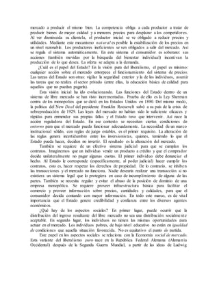 mercado a producir el mismo bien. La competencia obliga a cada productor a tratar de
producir bienes de mayor calidad y a menores precios para desplazar a los competidores.
Al ver disminuida su clientela, el productor inicial se ve obligado a reducir precios y
utilidades. Mediante este mecanismo natural es posible la estabilización de los precios en
un nivel razonable. Los productores ineficientes se ven obligados a salir del mercado. Así
se regula el sistema automáticamente. En este sistema el consumidor es soberano: sus
acciones (también movidas por la búsqueda del bienestar individual) incentivan la
producción de lo que desea. La oferta se adapta a la demanda.
¿Cuál es el papel del Estado? En la visión pura del liberalismo, el papel es mínimo:
cualquier acción sobre el mercado entorpece el funcionamiento del sistema de precios.
Las tareas del Estado son otras: vigilar la seguridad exterior y la de los individuos, asumir
las tareas que no realiza el sector privado (entre ellas, la educación básica de calidad para
aquellos que no puedan pagarla).
Esta visión inicial ha ido evolucionando. Las funciones del Estado dentro de un
sistema de libre mercado se han visto incrementadas. Prueba de ello es la Ley Sherman
contra de los monopolios que se dictó en los Estados Unidos en 1890. Del mismo modo,
la política del New Deal del presidente Franklin Roosevelt salvó a su país de la crisis de
sobreproducción de 1929. Las leyes del mercado no habían sido lo suficiente eficaces y
rápidas para enmendar sus propias fallas y el Estado tuvo que intervenir. Así nace la
acción reguladora del Estado. En ese contexto se necesitan ciertas condiciones de
entorno para que el mercado pueda funcionar adecuadamente. La necesidad de un marco
institucional sólido, con reglas de juego estables, es el primer requisito. La alteración de
las reglas genera incertidumbre entre los inversionistas, quienes, temiendo lo que el
Estado pueda hacer, deciden no invertir. El resultado es la alteración del mercado.
También se requiere de un efectivo sistema judicial para que se cumplan los
contratos. Imaginemos que un individuo vende un producto a crédito y que el comprador
decide unilateralmente no pagar algunas cuotas. El primer individuo debe denunciar el
hecho. Al Estado le corresponde (específicamente, al poder judicial) hacer cumplir los
contratos, esto es, hacer respetar los derechos de propiedad. De lo contrario, se inhiben
las transacciones y el mercado no funciona. Nadie desearía realizar una transacción si no
existiera un sistema legal que lo protegiera en caso de incumplimiento de alguna de las
partes. También se necesita regular y evitar el abuso de la posición de dominio de una
empresa monopólica. Se requiere proveer infraestructura básica para facilitar el
comercio y proveer información sobre precios, cantidades y calidades, para que el
consumidor decida contando con mayor información. En todo este marco, es de vital
importancia que el Estado genere credibilidad y confianza entre los diversos agentes
económicos.
¿Qué hay de los aspectos sociales? En primer lugar, puede ocurrir que la
distribución del ingreso resultante del libre mercado no sea una distribución socialmente
aceptable. En segundo lugar, los individuos no tienen las mismas oportunidades para
actuar en el mercado. Los individuos pobres, de bajo nivel educativo no están en igualdad
de condiciones que aquella situación favorecida. No es equitativo el punto de partida.
Este papel en los aspectos sociales se relaciona con la Economía social de mercado.
Esta variante del liberalismo puro nace en la República Federal Alemana (Alemania
Occidental) después de la Segunda Guerra Mundial, a partir de las ideas de Ludwig
 