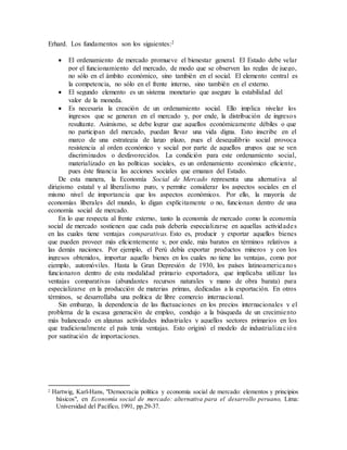 Erhard. Los fundamentos son los siguientes:2
 El ordenamiento de mercado promueve el bienestar general. El Estado debe velar
por el funcionamiento del mercado, de modo que se observen las reglas de juego,
no sólo en el ámbito económico, sino también en el social. El elemento central es
la competencia, no sólo en el frente interno, sino también en el externo.
 El segundo elemento es un sistema monetario que asegure la estabilidad del
valor de la moneda.
 Es necesaria la creación de un ordenamiento social. Ello implica nivelar los
ingresos que se generan en el mercado y, por ende, la distribución de ingresos
resultante. Asimismo, se debe lograr que aquellos económicamente débiles o que
no participan del mercado, puedan llevar una vida digna. Esto inscribe en el
marco de una estrategia de largo plazo, pues el desequilibrio social provoca
resistencia al orden económico y social por parte de aquellos grupos que se ven
discriminados o desfavorecidos. La condición para este ordenamiento social,
materializado en las políticas sociales, es un ordenamiento económico eficiente,
pues éste financia las acciones sociales que emanan del Estado.
De esta manera, la Economía Social de Mercado representa una alternativa al
dirigismo estatal y al liberalismo puro, y permite considerar los aspectos sociales en el
mismo nivel de importancia que los aspectos económicos. Por ello, la mayoría de
economías liberales del mundo, lo digan explícitamente o no, funcionan dentro de una
economía social de mercado.
En lo que respecta al frente externo, tanto la economía de mercado como la economía
social de mercado sostienen que cada país debería especializarse en aquellas actividades
en las cuales tiene ventajas comparativas. Esto es, producir y exportar aquellos bienes
que pueden proveer más eficientemente y, por ende, más baratos en términos relativos a
las demás naciones. Por ejemplo, el Perú debía exportar productos mineros y con los
ingresos obtenidos, importar aquello bienes en los cuales no tiene las ventajas, como por
ejemplo, automóviles. Hasta la Gran Depresión de 1930, los países latinoamericanos
funcionaron dentro de esta modalidad primario exportadora, que implicaba utilizar las
ventajas comparativas (abundantes recursos naturales y mano de obra barata) para
especializarse en la producción de materias primas, dedicadas a la exportación. En otros
términos, se desarrollaba una política de libre comercio internacional.
Sin embargo, la dependencia de las fluctuaciones en los precios internacionales y el
problema de la escasa generación de empleo, condujo a la búsqueda de un crecimiento
más balanceado en algunas actividades industriales y aquellos sectores primarios en los
que tradicionalmente el país tenía ventajas. Esto originó el modelo de industrialización
por sustitución de importaciones.
2 Hartwig, Karl-Hans, "Democracia política y economía social de mercado: elementos y principios
básicos", en Economía social de mercado: alternativa para el desarrollo peruano, Lima:
Universidad del Pacífico, 1991, pp.29-37.
 
