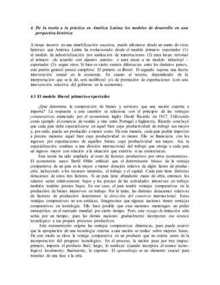 4. De la teoría a la práctica en América Latina: los modelos de desarrollo en una
perspectiva histórica
A riesgo incurrir en una simplificación excesiva, puede afirmarse desde un punto de vista
histórico que América Latina ha evolucionado desde el modelo primario exportador (1)
al modelo de industrialización por sustitución de importaciones (2) para luego retomar
al primero -de acuerdo con algunos autores- o para pasar a un modelo industrial -
exportador (3)- según otros. Si bien es cierto existen diferencias entre los distintos países,
este patrón general parece cumplirse. El primero es liberal. El segundo supone una fuerte
intervención estatal en la economía. En cuanto al tercero, dependiendo de la
interpretación que se le dé, será neoliberal y/o de promoción de exportaciones (con una
intervención selectiva del gobierno en la economía).
4.1 El modelo liberal primario-exportador
¿Qué determina la composición de bienes y servicios que una nación exporta e
importa? La respuesta a esta cuestión se relaciona con el principio de las ventajas
comparativas, enunciado por el economista inglés David Ricardo en 1817. Utilizando
como ejemplo al comercio de vestido y vino entre Portugal e Inglaterra, Ricardo concluyó
que cada país debe especializarse en aquel bien cuya productividad de trabajo sea mayor
y, por ende, pueda ser producido a menor costo. De esta manera, cada país podría importar
a precios menores aquel bien cuya productividad es menor. Ello se financiaría con los
ingresos por exportaciones de aquellos bienes cuya productividad sea mayor. Así, la
especialización conduce a una división internacional del trabajo que otorga a cada país
un ingreso mayor con relación a la situación que existiría si no comerciaran.
Esta teoría ha sido ampliada al resto de factores productivos por otros economistas.
El economista sueco Bertil Ohlin enfatizó que el determinante básico de la ventaja
comparativa de un país es la mayor o menor dotación relativa de algún factor de produc-
ción, incluyendo a los recursos naturales, el trabajo y el capital. Cada país tiene distintas
dotaciones de estos tres factores. Si un país tiene abundante mano de obra, entonces los
salarios serán relativamente bajos y los precios de las actividades intensivas en trabajo
también tendrán precios bajos. En ese caso, el país tendrá ventajas comparativas en la
producción de bienes intensivos en trabajo. Por lo tanto, las distintas dotaciones relativas
de factores de producción determinan la dirección del comercio internacional. Estas
ventajas comparativas no son estáticas. Imaginemos que algunas naciones tienen ventajas
comparativas en tecnología. Ello hace posible que esas naciones mantengan un poder
monopólico en el mercado mundial por cierto tiempo. Pero, este rezago de imitación sólo
actúa por un tiempo, pues las demás naciones gradualmente incorporan ese avance
tecnológico a sus propios procesos productivos.
Este razonamiento origina las ventajas comparativas dinámicas, pues puede ocurrir
que la apropiación de una tecnología externa a una nación se realice sobre mejores bases.
De este modo se eleva la ventaja comparativa en un producto que no existía antes de la
incorporación del progreso tecnológico. En el proceso, la nación pasa por tres etapas:
primero, importa el producto final; luego, lo sustituye (cuando incorpora el avance tecno-
lógico) localmente; finalmente, lo exportar. El aprendizaje es un elemento crucial para
transitar de una fase a la otra.
 