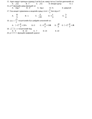 15. Адил хажуут трапецын сууриуд 2 см ба 5 см, хажуу тал нь 2 см бол диогналийг ол.
         А.     14             B. 7           C.   65           D. өгөгдөл дутуу                  E. 1
16. у=7х функцийн урвуу функцийг ол
         А. –logx7             B. X7           C. log7x          D. 7x             E. урвуугүй
                                                    4
17. Тэгш өнцөгт гурвалжины α өнцөгийн хувьд cos α = бол ctg α=?
                                                    5
            8                           4               1                               3
       А.             B. 1        C.               D. 1                            E.
            5                           41              3                               4
                3
18. sin x =       тэгшитгэлийн бүх шийдийн олонлогийг ол.
               2
                                                          π                   π                   π
         А.   ( −1) k π   + 2π к
                             ˆ         B. ∅        C. ±       + 2πk
                                                                  ˆ      D.        E. ( −1)
                                                                                              k
                                                                                                      + πk
                                                                                                         ˆ
                     3                                    3                   3                   3
19.   x − 4 = 3 тэгшитгэлийг бод
         А. 9         B. 13        C. 7                 D. 14            E. 10
20. у=   cos x   функцийн графикийг дүрсэл
 
