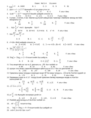 Сорил №2.1 А                     11-р анги
            1
1.
     729 =? 6               А. 243/2                           B. 1               C. 3                  E. 9                      F. 81
2. у(x)= x + 7 − 2 x + 7 функцийн х=2 цэг дээрх утгыг ол
                       А. 3
                          B. 1        C. -3       E. -1         F. аль ч биш
4. 0.49     0.7 тэнцэтгэл бишийн шийдийн олонлог нь
                x +3                 3− x

           А. X>1        B. X>-1     C. x<1       E. x<-1     F.аль ч биш
5. 5 улаан , 2 ногоон, 3 хөх бөмлөгүүд бүхий хайрцагнаас таамгаар 1 бөмбөлөг авахад хөх байх
   магадлалыг ол
                             2                                1                    3                          3
                   А.                                B.                      C.                        E.                         F. аль ч биш
                            10                                2                   10                          7
                   1 3
6. . f(x)=           x +4х-5 функцийн                              f’(x)=?
                   3
                   А. 3х2+4                     B. 3х2+4-5             C.х2+4-5х           E.        х2 +4           F. аль ч биш
                   0                  0
                45     45
7. 2sin            cos    =?
                 2      2
                                                                                                        2                     2
                       А.0                       B. 1                    C. -1                  E.                    F. -
                                                                                                       2                     2
8. х2+10х--39≤0 шийдийн олонлог нь
                       А.    ]− ;3[
                               13                         B.      [−13;3]         C.    ]−∞− [ ∪]3; ∞
                                                                                           ; 13      [                         E. [−3;13]        F. аль ч биш

9. lim
              ( 4n + 1)( n − 7) = ?
                   4             3

     n→ ∞   ( 3 − 5n )( n + 7n)
                        2    5


                                            1                     4                        4                      1
                             А.                           B.                      C. -                       E.                    F. аль ч биш
                                            7                     5                        5                      5
10. 3 log 2 x − 5 log 2 x + 2 = 0 тэгшитгэлийн бүх шийд нь
          2

                             А. 2                B.       3
                                                              4              C. 2,     ( 2)
                                                                                       3
                                                                                                2
                                                                                                            E. -1,
                                                                                                                       2
                                                                                                                       3
                                                                                                                                     F. аль ч биш

11. Тэгш өнцөгтийн нэг тал нь 5, диогналь нь 89 бол талбайг ол
               А. 80         B. 13         C. 8        E. 40            F. аль ч биш
12. шулуун тэгш өнцөгт параллелопипедын ирмэгүүд нь 8; 9; 7 бол гол диогналийг ол
               А.    194       B. 97            C. 194        E. 24            F. аль ч биш
13. Гурвалжны хажуу талуудын хоорондох өнцөг 45 ба хажуу талууд нь 18 см ба 7см бол суурийг ол
                                                 0


               А.    31        B. 5         C. 31       E. 25            F. аль ч биш
14. Пирамидын суурь нь 4, 5,7 талууд бүхий гурвалжин бөгөөд пирамидын өндөр нь 4см бол
    эзэлхүүнийг ол.
                    15        8 6       6 8
               А.         B.         C.            E. 2 6      F. аль ч биш
                     3          3         3
15. 3 − 5 x                x+4
                                               3                     1
                             А. − 4;                         B. − 4;−                  C. ∅             E. ℜ              F. аль ч биш
                                     5                               6
         x4
16. y=      − 8 x Функцийн экстремум цэгийг ол
         4
              А. х=2         B. х=-2      C. х=8 ,                                                   E. х=-8                 F. аль ч биш
17. Ромбийн диагналиуд нь 6 ба 8 бол талбайг ол.
                            10
              1
18. . 49 x =   тэгшитгэл бод
              7
19. . log 3 x − 3 log 3 x − 4 = 0 тэгшитгэлийн бүх шийдийг ол
            2


20. a+b=7, b+c=19 бол c-a=?
 