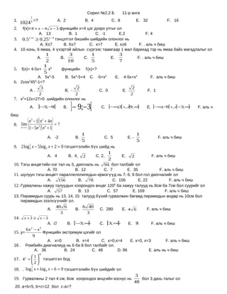Сорил №2.2 Б               11-р анги
                 1
 1.
       1024 =?   5                         А. 2                 B. 4              C. 8                      E. 32               F. 16
 2.  f(x)= 8 + x − 4 x − 3 функцийн х=4 цэг дээрх утгыг ол
               А. 13           B. 1          C. -1       E.2        F. 4
         x +1        x −3
 3. 0.5 ≥ 0.25 тэнцэтгэл бишийн шийдийн олонлог нь
                А. X≤7      B. X≥7       C. x>7       E. x≥6   F. . аль ч биш
 4. 10 хонь, 6 ямаа, 4 үхэртэй айлын сүргээс таамгаар 1 мал барихад тэр нь ямаа байх магадлалыг ол
                     1                             3               1                        3
                     А.                     B.               C.                   E.                        F. . аль ч биш
                     2                            10               5                        7
                    1 5
 5.     f(x)= 4-5x+   x                     функцийн            f’(x)=?
                    5
             А. 5x4-5   B. 5x4-5+4 C. -5+x4                                            E.       4-5x+x4               F. аль ч биш
 6. 2cos2450-1=?
               3              2                                                                        2
         А.             B. -           C. 0                                                     E.                   F. 1
              2              2                                                                        2
 7. х2+12х+27>0 шийдийн олонлог нь
                А.   ]−3;− [
                          9                  B.    ] − 9;−3[              C.     ]−∞3[ ∪]9; ∞
                                                                                    ;        [                   E. ]−∞− [ ∪]−3; ∞
                                                                                                                       ; 9        [             F. аль ч
биш

 8. lim
               ( n − 1)( n + 4n) = ?
                 3         2

        n→ ∞    (1 − 5n )( n + 1)
                      2        4


                                                            1                                               1
                                   А. -2               B.                      C. 5                  E. -                   F. аль ч биш
                                                            5                                               5
 9. 2 log 2 x − 5 log 2 x + 2 = 0 тэгшитгэлийн бүх шийд нь
          2
                                                       1
                       А. 4         B. 4, 2      C. 2,     E. 2                                                       F. аль ч биш
                                                       2
 10. Тэгш өнцөгтийн нэг тал нь 5, диогналь нь 94 бол талбайг ол
                                   А. 70               B. 12                   C. 7                  E. 35                  F. аль ч биш
 11. шулуун тэгш өнцөгт параллелопипедын ирмэгүүд нь 7; 6; 9 бол гол диогналийг ол
                                   А.      156          B.        78              C. 156                     E. 22               F. аль ч биш
 12. Гурвалжны хажуу талуудын хоорондох өнцөг 1200 ба хажуу талууд нь 8см ба 7см бол суурийг ол
                 А. 57           B. 13         C. 57       E. 169           F. аль ч биш
 13. Пирамидын суурь нь 13, 14, 15 талууд бүхий гурвалжин бөгөөд пирамидын өндөр нь 10см бол
     пирамидын эзэлхүүнийг ол.
                     40 6          6 40
                 А.             B.          C. 280    E. 4 6      F. аль ч биш
                       3              3
 14.      x +3 ≥          x −3
                                   А. ∅           B.   [−3; ∞[            C.    [3; ∞[               E. ℜ             F. аль ч биш
           6x − x2    3
 15. y=           Функцийн экстремум цэгийг ол
              9
                     А. х=0        B. х=4       C. х=0,х=4    E. х=0, х=3        F. аль ч биш
 16 .      Ромбийн диагналиуд нь 6 ба 8 бол талбайг ол.
              А. 36          B. 24         C. 48        D. 96           E. аль нь ч биш
                      10
          1
 17. 4 =   тэгшитгэл бод
          x

          2
 18. . log3 x + log3 x − 6 = 0 тэгшитгэлийн бүх шийдийг ол
          2


                                                                                                        3
 19. Гурвалжны 2 тал 4 см, 6см хоорондох өнцгийн коснус нь                                                 бол 3 дахь талыг ол
                                                                                                        48
 20. a+b=5, b+c=12 бол c-a=?
 