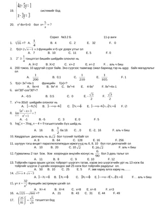  4x + 5 y = 1
19.
                                   системийг бод

       x − 3y = 3
                                        5
20.       х2-8х+5=0           бол х+      =?
                                        x


                                             Сорил №3.2 Б                                             11-р анги
                             1
1.    4
          16 =? А.                           B. 4                C. 2               E. 32                   F. 0
                             4
2.     f(x)= 2 x −1 + 3 функцийн х=5 цэг дээрх утгыг ол
                А. 7         B. 10          C. 11       E. 5                                              F. 0
           1
3.    2 x ≥ тэнцэтгэл бишийн шийдийн олонлог нь
           4
                         А. X<2           B. X>2           C. x>-2                 E. x<-2            F. . аль ч биш
4. 200 тэмээ, 10 адуутай сүрэг байв. Энэ сүргээс таамгаар 1мал барихад тэр нь адуу байх магадлалыг
      ол
                              1                                               1                       1
                        А.                     B. 0,1              C.                          E.                      F. 1
                             200                                             210                     105
5.  f(x)= 3х3+4х-1                  функцийн f’(x)=?
             А. 9х+4                  B. 9х2-4 C. 9х2+4                      E.     4-9х2            F. 9х2+4х-1
6. sin2300-cos2300=?
                                                                                          3                  3
               А . -0.5                   B. 0.5            C. 0                  E. -               F.
                                                                                         2                  2
7. х2+х-30≥0 шийдийн олонлог нь
               А.       [−6;5]       B.    ]−∞ 6]
                                              ;−             C.   [5; ∞[            E. ]−∞− ] ∪ 5; ∞
                                                                                          ; 6  [    [                  F. ∅
           5n − n + 3
               2
8. lim                =?
      n→ ∞   n2 + 1
           А. -1        B. -5         C. 3       E. 0                                         F. 5
9. log x − 3 log 3 x − 4 = 0 тэгшитгэлийн бүх шийд нь
           2
           3
                                                    1
                                А. 16         B.      ба 16         C. , 0               E. -2, 16               F. аль ч биш
                                                    2
10. Квадратын диогналь нь 8 2 бол түүний талбайг ол
                 А. 8        B. 64        C. 128        E. 16          F. 256
11. шулуун тэгш өнцөгт параллелопипедын ирмэгүүд нь 6, 8, 10 бол гол диогналийг ол
                 А. 10      B. 20      C. 10 2         E. 20 2            F. аль ч биш
                                                                                                6
12. Гурвалжны 2 тал 5см, 9см хоорондох өнцгийн коснус нь                                          бол 3 дахь талыг ол
                                                                                               90
                 А. 11         B. 8       C. 9        E. 10          F. 12
13. Тойргийн гадна орших цэгээс тойроргт шүргэгч татав, хэрэв энэ шүргэгчийн урт нь 13 нэгж ба
    тойргийг шүргэх 2 цэгийн хоорондох зай 25 нэгж бол тойргийн радиусыг ол.
                 А. 50     B. 10    C. 25      E. 5    F. зөв хариу алга хариу нь……
14. 3 + x               x −3
                                А. ]−3; ∞[         B.   [3; ∞[          C.   ]3; ∞[           E. ]−∞− [ ∪ 3; ∞
                                                                                                    ; 3  ]    [                 F. . аль ч биш
          32
15. y= x − 2 Функцийн экстремум цэгийг ол
          x
              А. Х=-4                           B. Х=4            C. х=8           E. х=-8       F. х=3
16. 4 225 − 841 =?                             А. 21              B. 43           C. 31    E. 44       F. 49
                    x
            25             5
17.          =               тэгшитгэл бод
            81             9
 