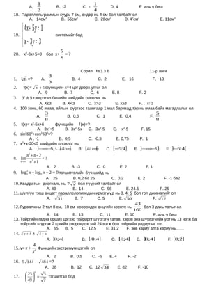 1                                         1
               А.                        B. -2             C. -              D. 4                    E аль ч биш
                        3                                         4
18. Параллельграммын суурь 7 см, өндөр нь 4 см бол талбайг ол
       А. 14см2       B. 56см2         C. 28см2        D. 47см2                                                       E. 11см2

       4x + 5 y = 1
19.
                                      системийг бод

       x − 3y = 3
                                           5
20.       х2-8х+5=0               бол х+     =?
                                           x


                                                          Сорил №3.3 В                                       11-р анги
                                   8
1.    3
          8 =?               А.                    B. 4               C. 2            E. 16                      F. 10
                                   3
2.   f(x)= x + 5 функцийн х=4 цэг дээрх утгыг ол
             А. 9         B. 7         C. 6      E. 8          F. 2
     x
3. 3  9 тэнцэтгэл бишийн шийдийн олонлог нь
             А. X≤3      B. X<3       C. x>3       E. x≥3     F. . x ≠ 3
4. 100 хонь, 60 ямаа, айлын сүргээс таамгаар 1 мал барихад тэр нь ямаа байх магадлалыг ол
                              3                                                                                   5
                        А.                       B. 0,6             C. 1             E. 0,4                  F.
                              8                                                                                   8
5.  f(x)= х2-5х+6      функцийн f’(x)=?
                    2
              А. 3х +5     B. 3х2-5х  C. 3х2-5    E. х2-5                                                F. 15
6. sin 60 +cos 60 =?
       2  0     2 0

         А . -1         B. 0,5        C. -0,5      E. 0,75                                           F. 1
7. х2+х-20≤0 шийдийн олонлог нь
         А. ]−∞− ] ∪ 4; ∞
                  ; 5    [    [ B. [4; ∞  [    C. [−5;4]                                       E. ]−∞ 5]
                                                                                                     ;−                  F. ]− ;4[
                                                                                                                              5
           n2 + n − 2
8. lim                =?
      n→ ∞   n2 + 1
                                  А. 2
                                B. -3         C. 0       E. 2            F. 1
9. log x − log5 x − 2 = 0 тэгшитгэлийн бүх шийд нь
           2
           5
                  А. 25          B. 0,2 ба 25        C. 0,2         E. 2           F. -1 ба2
10. Квадратын диогналь нь 7 2 бол түүний талбайг ол
                  А. 49          B. 14          C. 98        E. 24.5             F. 25
11. шулуун тэгш өнцөгт параллелопипедын ирмэгүүд нь 3, 4, 5 бол гол диогналийг ол
                  А.     51       B. 7        C. 5       E. 50                F. 12
                                                                                                43
12. Гурвалжны 2 тал 8 см, 10 см хоорондох өнцгийн коснус нь                                        бол 3 дахь талыг ол
                                                                                               160
                 А. 14         B. 13        C. 11        E. 10          F. аль ч биш
13. Тойргийн гадна орших цэгээс тойроргт шүргэгч татав, хэрэв энэ шүргэгчийн урт нь 13 нэгж ба
    тойргийг шүргэх 2 цэгийн хоорондох зай 24 нэгж бол тойргийн радиусыг ол.
                 А. 65     B. 5     C. 12,5     E. 31,2   F. зөв хариу алга хариу нь……
14.       x+4           4−x
                                  А. ]0;4[                B.   [.0;4]         C.    [0;4[           E.    ]0;4]           F. [0;2]
                 4
15. y= x +          Функцийн экстремум цэгийг ол
                 x2
               А. 2                               B. 0,5          C. -6      E. 4           F. -2
16. 5 144 − 484 =?
              А. 38                               B. 12        C. 12 34             E. 82           F. -10
                    x
           25               5
17.         =                 тэгшитгэл бод
           49               7
 
