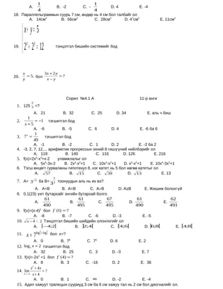 1                                  1
          А.                       B. -2        C. -           D. 4              E. -4
                     4                                  4
18. Параллельграммын суурь 7 см, өндөр нь 4 см бол талбайг ол
       А. 14см2       B. 56см2         C. 28см2        D. 47см2                               E. 11см2


       x+ y = 5
      x y
19.
       2 + 2 = 12                 тэнцэтгэл бишийн системийг бод




       x          3x + 2 y
20.      = 5, бол          =?
       y           x−y



                                        Сорил №4.1 А                             11-р анги
            2
 1. 125 3 =?
                 А. 21                B. 32            C. 25      D. 34                 E. аль ч биш
         1
 2.         = −1             тэгшитгэл бод
       x +5
                 А. -6                B. -5       C. 6         D. 4              E. -6 ба 6
        1
 3. 7 =
     x
                         тэгшитгэл бод
        49
           А. -1           B. -2        C. 1        D. 2          E. -2 ба 2
 4. -3, 2, 7, 12,... арифметик прогрессын эхний 8 гишүүний нийлбэрийг ол
           А. 119           B. 140         C. 116        D. 126            E. 216
 5. f(x)=2х5-х3+х-2      уламжлалыг ол
           А. 5х4-3х-2      B. 2х4-х2+1   C. 10х4-х2+1   D. х4-х2+1      E. 10х4-3х2+1
 6. Тэгш өнцөгт гурвалжны гипотенуз 8, нэг катет нь 5 бол нөгөө катетыг ол
           А.      57          B. 15        C.   39        D. 13               E. 13
                               5
 7. А= 3             ба В=
                             3 тоонуудын аль нь их вэ?
                 5
                               2

                 А. А<В               B. А=В          C. А>В          D. А≥В          E. Жишиж болохгүй
 8. 0,1(23) үет бутархайг энгийн бутархай болго
                 61              61            67                                61                   62
           А.                B.            C.                              D.                    E.
                490             495           495                               490                   491
 9. f(x)=(x-4) бол f (1) = ?
              2      '


             А. -8          B. -7       C. -6      D. -3                           E. -5
 10.     x − 4  2 Тэнцэтгэл бишийн шийдийн олонлогийг ол
             А. [−4;2[            B. ]2;4[        C. [4;6[                            D. ]6;8[           E. [4;8[
                     2   3
 11.    x = 7log 7 + log 7   бол х=?
            А. 0            B. 76                 C. 75        D. 6              E. 2
 12. log 5 x = 2 тэгшитгэл бод
            А. 32            B. 25                 C. 3         D. -3             E. 7
 13. f(x)=-2х +1 бол
               2
                        f ' (4) = ?
            А. 8            B. 3                 C. -16         D. 2              E. 36
            x + 4x
             2
 14. lim           =?
       n→ −4 x + 4

                 А. 0                B. 1        C.    ∞        D. -2             E. -4
 15. Адил хажуут трапецын сууриуд 3 см ба 6 см хажуу тал нь 2 см бол диогналийг ол.
 