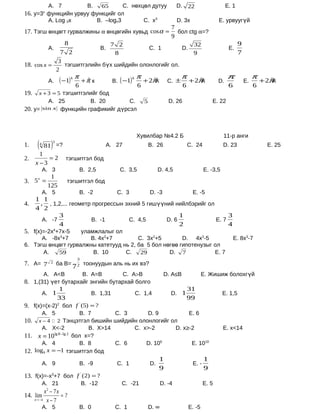 А. 7         B.   65      C. нөхцөл дутуу                                              D. 22                      E. 1
16. у=3 функцийн урвуу функцийг ол
               х

        А. Log 3x       B. –logx3        C. x3                                                 D. 3x                 E. урвуугүй
                                                                                           7
17. Тэгш өнцөгт гурвалжины α өнцөгийн хувьд cos α =                                          бол ctg α=?
                                                                                           9
                               8                         7 2                                            32                       9
                       А.                          B.                           C. 1             D.                        E.
              7 2                                         8                                             9                        7
             3
18. cos x =    тэгшитгэлийн бүх шийдийн олонлогийг ол.
            2
                                                                        π                       π                         π               π
                       А.    ( − 1) k π   +π к
                                           ˆ             B. ( −1)
                                                                    k
                                                                            + 2πk
                                                                                ˆ        C. ±         + 2πk
                                                                                                          ˆ          D.              E.       + 2π
                                                                                                                                                 ˆk
                                     6                                  6                         6                        6              6
19.     x + 3 = 5 тэгшитгэлийг бод
                       А. 25         B. 20        C.                        5             D. 26                   E. 22
20. у=         sin x       функцийн графикийг дүрсэл



                                                                        Хувилбар №4.2 Б                                 11-р анги
1.     (   4
               81 =?    )
                        3
                                                        А. 27                   B. 26                 C. 24             D. 23                   E. 25
        1
2.         =2                   тэгшитгэл бод
      x −3
               А. 3                       B. 2,5            C. 3,5                   D. 4,5                   E. -3,5
        1
3. 5 =
        x
                                тэгшитгэл бод
       125
               А. 5                       B. -2            C. 3                 D. -3                  E. -5
      1 1
4.     , , 1,2,... геометр прогрессын эхний 5 гишүүний нийлбэрийг ол
      4 2
              3                                          1                3
        А. -7             B. -1        C. 4,5       D. 6             E. 7
              4                                          2                4
5. f(x)=-2х4+7х-5   уламжлалыг ол
      А. -8х3+7        B. 4х3+7         C. 3х2+5        D. 4х3-5                                                               E. 8х3-7
6. Тэгш өнцөгт гурвалжны катетууд нь 2, ба 5 бол нөгөө гипотенузыг ол
      А.    59          B. 10      C.    29        D. 7            E. 7
                                      3
7. А= 7                     ба В=
                                    7 2 тоонуудын аль нь их вэ?
                       2


               А. А<В                      B. А=В               C. А>В                  D. А≤В                E. Жишиж болохгүй
8. 1,(31) үет бутархайг энгийн бутархай болго
              1                                                                                       31
       А. 1                B. 1,31      C. 1,4                                             D. 1                         E. 1,5
             33                                                                                       99
9. f(x)=(x-2)2 бол f ' (5) = ?
               А. 5       B. 7       C. 3     D. 9        E. 6
10. x − 4  2 Тэнцэтгэл бишийн шийдийн олонлогийг ол
       А. X<-2               B. X>14      C. x>-2    D. x≥-2                                                            E. x<14
            lg 8 − lg 2
11. x = 10              бол х=?
       А. 4               B. 8       C. 6     D. 106       E. 1010
12. log9 x = −1 тэгшитгэл бод
                                                                                     1                        1
               А. 9                       B. -9            C. 1                 D.                     E. -
                                                                                     9                        9
13. f(x)=-х3+7 бол f ' (2) = ?
               А. 21                      B. -12            C. -21                     D. -4                  E. 5
               x − 7x
                   2
14. lim               =?
      n→ −4     x−7
               А. 5                       B. 0            C. 1                  D. ∞                  E. -5
 