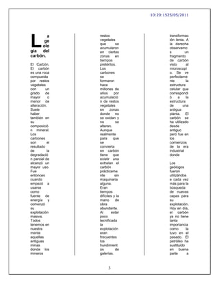 10:20:1525/05/2011




L
        a       restos                    transformac
      ge        vegetales                 ión lenta. A
                que        se             la derecha
     olo        acumularon                observamo
gía  del        en ciertas                s          un
carbón.         zonas      en             fragmento
                tiempos                   de carbón
El Carbón.      pretéritos.               visto       al
El carbón       Los                       microscopi
es una roca     carbones                  o. Se ve
compuesta       se                        perfectame
por restos      formaron                  nte         la
vegetales       hace                      estructura
con       un    millones de               celular que
grado     de    años      por             correspondi
mayor       o   acumulació                ó     a     la
menor de        n de restos               estructura
alteración.     vegetales                 de       una
Suele           en      zonas             antigua
haber           donde no                  planta. El
también en      se oxidan y               carbón se
su              no         se             ha utilizado
composició      alteran.                  desde
n mineral.      Aunque                    antiguo
Los             realmente                 pero fue en
carbones        para      que             los
son        el   se                        comienzos
resultado       convierta                 de la era
de         la   en carbón                 industrial
degradació      tiene que                 donde
n parcial de    existir una
alcanzó un      extraían el               Los
mayor uso.      carbón                    geólogos
Fue             prácticame                fueron
entonces        nte        sin            utilizándos
cuando          maquinaria                e cada vez
empezó a        alguna.                   más para la
usarse          Eran                      búsqueda
como            tiempos                   de nuevas
fuente de       difíciles y la            capas para
energía y       mano       de             su
comenzó         obra                      explotación.
su              abundante.                Hoy en día,
explotación     Al       estar            el carbón
masiva.         poco                      ya no tiene
Todos           tecnificada               tanta
tenemos en      la                        importancia
nuestra         explotación               como       la
mente           eran                      tuvo en el
aquellas        frecuentes                pasado. El
antiguas        los                       petróleo ha
minas           hundimient                sustituido
donde los       os         de             en buena
mineros         galerías.                 parte       a



                      3
 