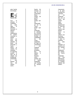 10:20:1525/05/2011


esta fuente     fuente de                 maquinaria
de energía.     energía ya                o la gran
                que en su                 cantidad de


E
           l    combustión,               "cenizas"
      carb      libera                    de        los
        ón      óxidos de                 carbones.
hoy en día      azufre.                   Aún así, el
                Estos                     futuro del
Con        la   óxidos son                carbón
entrada a       los                       sigue
mediados        responsabl                siendo
de       este   es de la                  esperanzad
siglo,     el   "lluvia                   or. Hay que
petróleo        ácida" que                tener      en
comenzó a       han                       cuenta que
adquirir        producido                 países
mayor           la pérdida                como        la
importancia.    de muchos                 India
El carbón       bosques de                utilizan sus
comenzó a       Europa. La                recursos
perder          rentabilidad              carbonífero
valor     en    de         las            s para su
favor     del   minas                     industria.
petróleo. A     españolas                 En      este
partir    de    es baja en                país
entonces y      comparació                obtienen la
hasta           n         con             gasolina de
ahora      el   nuestros                  los coches
carbón ha       vecinos                   de          la
quedado         europeos.                 destilación
en segundo      Eso         es            del carbón.
puesto. A       debido       a            De hecho
esto se le      varios                    los
añadió los      factores                  materiales
problemas       como                      que      hoy
ambientale      pueden ser                obtenemos
s        que    la      fuerte            del petróleo
genera el       topografía                se pueden
uso       del   que impide                obtener del
carbón          el acceso                 carbón.
como            de




                      4
 