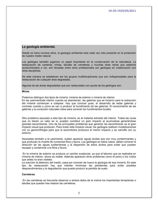 10:20:1525/05/2011




La geología ambiental.
Desde no hace muchos años, la geología ambiental esta cada vez más presente en la protección
de nuestro medio natural.

Los geólogos también jugamos un papel importante en la conservación de la naturaleza. La
restauración de canteras, minas, taludes de carreteras y muchas otras obras que estamos
acostumbrados a ver, son llevadas entre otros profesionales por geólogos en colaboración con
otras disciplinas.

De esta manera se establecen así los grupos multidisciplinares que son indispensables para la
restauración de cualquier área degradada.

Algunas de las áreas degradadas que son restauradas con ayuda de los geólogos son:

Minas

Podemos distinguir dos tipos de minería: minería de exterior o minería de interior.
En las yasimientode interior cuando se abandonan, las galerías que se hicieron para la extracción
del mineral comienzan a colapsar. Hay que conocer pues, el desarrollo de estas galerías y
controlar cuando y como se van a producir el hundimiento de las galerías. El conocimiento de las
galerías y su evolución naturales clave para conocer los hundimientos locales.


Otro problema asociado a esto tipo de minería, es el material extraído del interior. Todas las rocas
que no tienen un valor en si, pueden constituir un gran impacto al acumularse generándose
grandes escombreras. Uno de los principales problemas que generan las escombreras es el gran
impacto visual que producen. Para evitar este impacto visual, los geólogos realizan modelizaciones
con su geomorfología para que la escombrera produzca el menor impacto y se camufle con su
entorno.

Asociadas también a la yasimiento, suelen aparecer aguas ácidas que son muy contaminantes y
que producen la muerte de numerosa flora y fauna. Los geólogos en estos casos, deben conocer la
dirección de las aguas subterráneas y la dispersión de estos ácidos para evitar que puedan
escapar y contaminar a la flora y fauna.

 En la minería de exterior se produce un cambio sustancial, ya que el laboreo que se realizaba en
minería de interior, ahora es visible. Además aparecen otros problemas como el polvo o los ruidos
que antes no eran visibles.
La solución al deterioro del medio, pasa por conocer de nuevo la geología de esa minería. En este
tipo de restauración hay que intentar minimizar las pendientes para evitar posibles
desprendimientos y la degradación que puede producir la pérdida de suelo.

Carreteras

 En las carreteras es frecuente observar a ambos lados de la misma los importantes terraplenes o
taludes que quedan tras realizar las carreteras.


                                                 5
 