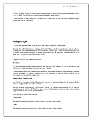 10:20:1525/05/2011



En otros lugares, la disponibilidad de agua subterránea es tan grande que es interesante su uso y
no es rentable económicamente la explotación de aguas superficiales.

Como siempre, se debe hacer un Estudio para la Valoración de los Recursos del Entorno para
optimizar el uso de los mismos.




Hidrogeología
La hidrogeología es la parte de la geología que estudia las aguas subterráneas.

Como todos sabemos el vapor del agua de la atmósfera cuando se condensa produce la lluvia.
Esta agua al caer, una parte discurre por la superficie, dando lugar a los ríos lagos y océanos y otra
se infiltra. El agua se infiltra en el terreno, discurriendo por el subsuelo y reapareciendo en la
superficie a través de manantiales, ríos o el mar.


Podemos distinguir dos tipos de acuíferos:

Detríticos

Los Acuíferos Detríticos son aquellos en los que el agua circula a través de los poros (huecos) que
existen entre los granos de un volumen de arena y grava.

Este tipo de acuíferos son característicos en zonas cercanas a montañas compuestas por granitos
y rocas similares. Un ejemplo característico es el Acuífero de Madrid. Este se formó por la
degradación del actual Sistema Central.

Karstificados y/o fisurados

Los Acuíferos Fisurados y/o Karstificados son aquellos en los que el agua circula a través de las
fisuras y las grietas que hay entre las rocas.

Son los tipos de acuíferos más conocidos por todos. Las cuevas de estalactitas son un ejemplo
muy conocido de este tipo de Acuíferos que son los Karstificados. A través de estas cuevas circula
el agua siendo muchas veces auténticos ríos

Estos acuíferos pueden ser además:

Confinados

Son aquellos acuíferos que están cubiertos por un terreno impermeable.

Libres

Son aquellos acuíferos que no están cubiertos por terrenos impermeables.


                                                  8
 