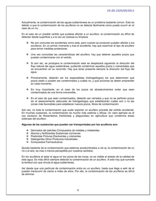 10:20:1525/05/2011



Actualmente, la contaminación de las aguas subterráneas es un problema bastante común. Esto es
debido a que la contaminación de los acuíferos no se detecta fácilmente como pueda ocurrir en el
caso de un río.

En el caso de un posible vertido que pudiese afectar a un acuífero, la contaminación es difícil de
detectar desde superficie y a la vez es costosa su limpieza.

     No son comunes los accidentes como este, pero cuando se producen pueden afectar a los
      acuíferos. En un primer momento y tras el accidente, hay que examinar el tipo de acuífero
      para tomar medidas protectoras.

     Una vez conocidas las características del acuífero, hay que detener aquellos pozos que
      puedan contaminarse con el vertido.

     Si aún así, se produjera la contaminación esta se desplazará siguiendo la dirección del
      flujo natural del agua subterránea, pudiendo contaminar aquellos pozos o manantiales que
      se encuentren en su recorrido. Hay que tener presente siempre la dirección del flujo del
      agua.

     Primeramente, deberán ser los especialistas (hidrogeólogos) los que determinen qué
      pozos están o pueden ser contaminados y cuáles no, y qué acciones se deben emprender
      en cada momento.

     Es muy importante, en el caso de los pozos de abastecimientos evitar que sean
      contaminados de una forma irreversible.

     En el caso de que sean contaminados, deberán ser cerrados y que no se perforen pozos
      sin el asesoramiento adecuado de hidrogeólogos que establecerán cuáles son o no las
      zonas más favorables para establecer nuevos pozos, libres de contaminación.

Aún así, no toda la contaminación que suele soportar un acuífero procede del vertido accidental.
En muchas ocasiones, la contaminación es mucho más extensa y difusa. Un claro ejemplo es el
uso excesivo de fitosanitarios (herbicidas y plaguicidas) en agricultura que contamina áreas
extensas del acuífero.

Algunas de las sustancias que pueden ser transportadas por los acuíferos son:

       Derivados del petróleo Compuestos de metales y metaloides
       Abonos y fertilizantes Sustancias corrosivas
       Pesticidas Pinturas Disolventes y colorantes
       Detergentes Otros Productos Industriales
       Compuestos Farmacéuticos

Quizás bastante de la contaminación que estamos acostumbrados a ver ej. la contaminación de un
río o el aire, es mas o menos perceptible por nuestros sentidos.

En los acuíferos al estar el agua en los poros de las rocas, no es visible el estado de la calidad de
esta agua. Es más difícil siempre detectar la contaminación de un acuífero. A esto hay que sumarle
la lentitud con que circula el agua subterránea.

Así desde que una partícula de contaminación entra en un acuífero, hasta que llega a salir de el
pueden transcurrir de ciento a miles de años. Por ello, la contaminación de los acuíferos es difícil
de eliminar.




                                                 9
 