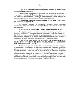 - 11 -


      -   Да ли су заинтересоване стране имале прилику да изнесу своје
ставове о Предлогу закона
       У израду овог закона биле су укључене све релевантне институције и
чију надлежност спада обезбеђивање функционисање финансијског тржишта, и
то: Министарство финансија и привреде, Народна банка Србије, Агенција за
осигурање депозита, Нова Агробанка, Поштанска штедионица.
     V. ПРОЦЕНА ИЗНОСА ФИНАНСИЈСКИХ СРЕДСТАВА ПОТРЕБНИХ
ЗА СПРОВОЂЕЊЕ ЗАКОНА
      По процени Агенције за осигурање депозита износ средстава
финансијске подршке потребних за спровођење овог закона износи 250
милиона евра.
      VI. РАЗЛОЗИ ЗА ДОНОШЕЊЕ ЗАКОНА ПО ХИТНОМ ПОСТУПКУ
       Разматрање и доношење овог закона по хитном поступку предлаже се у
складу са чланом 167. Пословника Народне скупштине („Службени гласник РС”,
бр. 20/12–пречишћен текст). Разлози за доношење закона по хитном поступку
се огледају у потреби да се спречи немогућност банака да услед тешкоћа у
пословању одговоре захтевима свих депонената у недељи штедње.
     VII. РАЗЛОЗИ ЗБОГ КОЈИХ СЕ ПРЕДЛАЖЕ ДА ПРОПИС СТУПИ НА
СНАГУ ПРЕ ОСМОГ ДАНА ОД ДАНА ОБЈАВЉИВАЊА У „СЛУЖБЕНОМ
ГЛАСНИКУ РЕПУБЛИКЕ СРБИЈЕ”
       Предлаже се да овај закон ступи на снагу наредног дана од дана
објављивања у „Службеном гласнику Републике Србије”. Нарочито оправдани
разлози за раније ступање на снагу овог закона, у смислу члана 196. став 4.
Устава Републике Србије, састоје се у потреби да се обезбеди несметано
функционисање државних органа и организација, као и несметано
функционисање привреде и банкарског система Републике Србије. У
супротном, претила би значајна и непосредна опасност по стабилност
финансијског система Републике Србије и потенцијална претећа опасност која
би се огледала у могућем колапсу привреде Републике Србије.
 