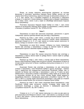 -2-


                                   Члан 6.
      Влада, на основу предлога министарства надлежног за послове
финансија и позитивног мишљења Народне банке Србије, доноси акт који
садржи налог банци преносиоцу, односно Агенцији за закључење уговора из чл.
4. и 5. овог закона, као и потребне елементе за закључење и извршење
уговора, и то нарочито: списак имовине и обавеза које су предмет преузимања,
као и извор, износ, начин и рок у којем се обезбеђује финансијска подршка
банци преузимаоцу.
       Позитивно мишљење Народне банке Србије из става 1. овог члана
сматра се сагласношћу Народне банке Србије за преузимање у смислу Закона
о банкама („Службени гласник РС”, бр. 107/05 и 91/10).

                                   Члан 7.
      Преузимање се врши без пристанка акционара, депонената и других
поверилаца, односно дужника банака које учествују у преузимању.
       Изузетно од става 1. овог члана, у случају кад је банка преузималац
банка у којој Република Србија нема контролно учешће, банка преузималац
закључује уговоре из чл. 4. и 5. овог закона на основу одлуке скупштине те
банке у складу са чланом 8. став 2. овог закона.
      Преузимање не може бити предмет побијања од стране поверилаца
банака које учествују у преузимању у складу са законом којим се уређују
облигациони односи и законима којима се уређује стечај.

                                   Члан 8.
      Преузимање се врши без одлука скупштина банака које учествују у
преузимању у смислу закона којим се уређују банке и закона којим се уређују
привредна друштва.
       Изузетно од става 1. овог члана, у случају када је банка преузималац
банка у којој Република Србија нема контролно учешће, преузимање се врши на
основу одлуке скупштине те банке о одобрењу закључења уговора из чл. 4. и 5.
овог закона.
       Акционари банака које учествују у преузимању на дан закључења
уговора о преузимању, осим Републике Србије и других акционара - правних
лица у директном или индиректном власништву Републике Србије, који то
затраже од банака које учествују у преузимању у року од 15 дана од дана
обавештења о закључењу уговора о преузимању, имају право да од банке чији
су акционари затраже да од њих откупи њихове акције према вредности
предвиђеној Законом о привредним друштвима („Службени гласник РС”, бр.
36/11 и 99/11) у случају права несагласних акционара и тако дође до стицања
сопствених акција банака, без сагласности Народне банке Србије.
      Изузетно од става 3. овог члана, акционари банке преузимаоца у којој
Република Србија нема контролно учешће, остварују своја права као
несагласни акционари у складу са Законом о привредним друштвима
(„Службени гласник РС”, бр. 36/11 и 99/11).

                                   Члан 9.
       Уговори из чл. 4. и 5. овог закона закључују се у року од два дана од
дана доношења акта Владе из члана 6. став 1. овог закона, а у случају из члана
8. став 2. овог закона – у року од два дана од дана доношења одлуке скупштине
банке преузимаоца.
 