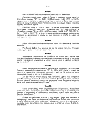 -3-


                                   Члан 10.
      На преузмање се не плаћа порез на пренос апсолутних права.
      Сагласно члану 6. став 1. тачка 1) Закона о порезу на додату вредност
(„Службени гласник РС”, бр. 84/04, 86/04-исправка, 61/05, 61/07 и 93/12),
преузимање се не сматра прометом добара и услуга, а банка преносилац,
сагласно члану 32. став 3. поменутог закона, нема обавезу да изврши исправку
одбитка претходног пореза.
       Сагласно члану 21. став 1, тачка 13) Закона о порезима на имовину
(„Службени гласник РС”, број 26/01, „Службени лист СРЈ”, број 42/02–СУС и
„Службени гласник РС”, бр. 80/02, 80/02–др. закон, 135/04, 61/07, 5/09, 101/10,
24/11, 78/11 и 57/12–УС), на износ стечен по основу пружања финансијске
подршке за преузимање у складу са овим законом не плаћа се порез на
наслеђе и поклон.

                                   Члан 11.
      Извор средстава финансијске подршке банци преузимаоцу су средства
Агенције.
      Република Србија ће, уколико се за то укаже потреба, Агенцији
надокнадити средства из става 1. овог члана.

                                   Члан 12.
      Финансијска подршка која се обезбеђује на основу овог закона има
третман дозвољене државне помоћи у циљу отклањања опасности од настанка
штете у ванредним ситуацијама, у смислу закона којим се уређује контрола
државне помоћи.

                                   Члан 13.
      Банка преузималац је дужна да усклади своје пословање са одредбама
Закона о банкама („Службени гласник РС”, бр. 107/05 и 91/10) које се односе на
капитал и показатеље пословања, најкасније у року од 12 месеци од дана
закључења уговора из чл. 4. и 5. овог закона.
      Ако се у банци преузимаоцу у којој Република Србија има контролно
учешће у периоду из става 1. овог члана погорша финансијско стање, односно
наступи ризична ликвидност, Влада на предлог те банке предузима потребне
мере ради превазилажења тих проблема.

                                   Члан 14.
      Банка преузималац, путем средстава јавног информисања, обавештава
депоненте, као и повериоце и дужнике банке преносиоца које је преузела путем
уговора о преузимању, о спроведеном преузимању, одмах након закључења
уговора о преузимању.
       Одмах по закључењу уговора о преузимању, банке које учествују у
преузимању, осим банке преузимаоца у којој Република Србија нема контролно
учешће, обавештавају своје акционаре о закључењу уговора о преузимању и
њиховом праву да затраже откуп својих акција у складу са чланом 8. став 3.
овог закона.
 